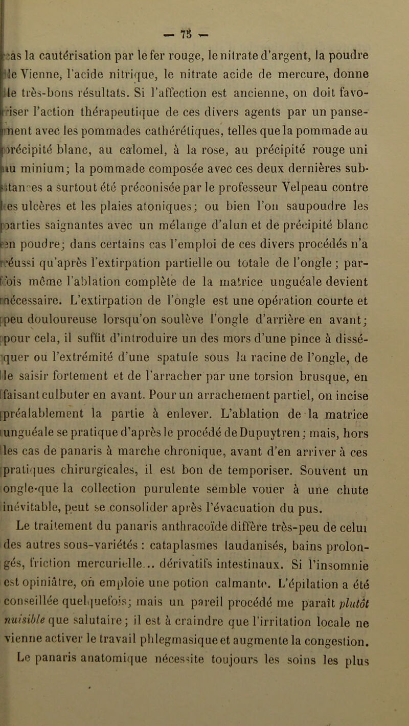 — 78 - j.as la cautérisation par le fer rouge, le nitrate d’argent, la poudre lie Vienne, l’acide nitrique, le nitrate acide de mercure, donne Ile très-bons résultats. Si l’affection est ancienne, on doit favo- •iser l’action thérapeutique de ces divers agents par un panse- ment avec les pommades calhéréliques, telles que la pommade au orécipité blanc, au calomel, à la rose, au précipité rouge uni HU minium; la pommade composée avec ces deux dernières sub- «fitances a surtout été préconisée par le professeur Velpeau contre œs ulcères et les plaies atoniques; ou bien l’on saupoudre les oarlies saignantes avec un mélange d’alun et de précipité blanc P3n poudre; dans certains cas l’emploi de ces divers procédés n’a roéussi qu’après l’extirpation partielle ou totale de l’ongle; par- [’ibis même l’ablation complète de la matrice unguéale devient nnécessaire. L’extirpation de l’ongle est une opération courte et [peu douloureuse lorsqu’on soulève l’ongle d’arrière en avant; pour cela, il suffit d’introduire un des mors d’une pince à dissé- quer ou l’extrémité d’une spatule sous la racine de l’ongle, de Ile saisir fortement et de l’arracher par une torsion brusque, en Ifaisant culbuter en avant. Pour un arrachement partiel, on incise [préalablement la partie à enlever. L’ablation de la matrice 1 unguéale se pratique d’après le procédé de Dupuytren; mais, hors •les cas de panaris à marche chronique, avant d’en arriver à ces [pratiques chirurgicales, il est bon de temporiser. Souvent un ongle*que la collection purulente semble vouer à une chute inévitable, peut se consolider apiès l’évacuation du pus. Le traitement du panaris anthracoïde diffère très-peu de celui des autres sous-variétés : cataplasmes laudanisés, bains prolon- gés, friction mercurielle... dérivatifs intestinaux. Si l’insomnie est opiniâtre, oh emploie une potion calmanb*. L’épilation a été conseillée quelquefois; mais un pareil procédé me paraît plutôt nuisible (\\XQ salutaire; il est à craindre que l’irritation locale ne vienne activer le travail phlegrnasiqueet augmente la congestion. Le panaris anatomique nécessite toujours les soins les plus
