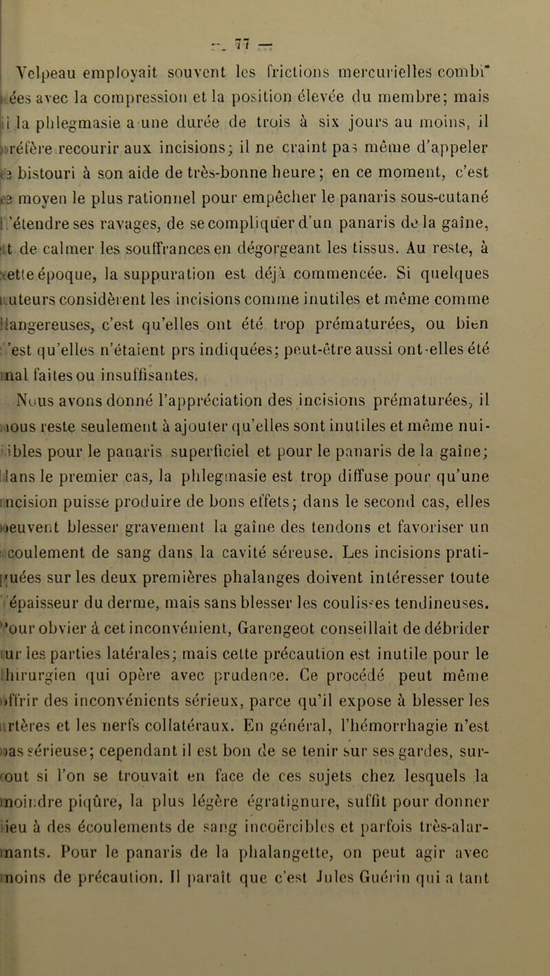 i Velpeau employait souvent les frictions mercui'ielles combi” fées avec la compression et la position élevée du membre; mais jii la phlegmasie a une durée de trois à six jours au moins, il >i>réfère recourir aux incisions; il ne craint pas même d’appeler bistouri à son aide de très-bonne heure; en ce moment, c’est moyen le plus rationnel pour empêcher le panaris sous-cutané i.’élendre ses ravages, de se compliquer d’un panaris delà gaine, ‘it de calmer les souffrances en dégorgeant les tissus. Au reste, à îtetleépoque, la suppuration est déjà commencée. Si quelques li.uteursconsidèi ent les incisions comme inutiles et même comme liangereuses, c’est qu’elles ont été trop prématurées, ou bien : ’est qu’elles n’étaient prs indiquées; peut-être aussi ont-elles été mal faites ou insuffisantes. Nuus avons donné l’appréciation des incisions prématurées, il 1 lous reste seulement à ajouter qu’elles sont inutiles et même nui- i.ibles pour le panaris superficiel et pour le panaris de la gaine; Hans le premier cas, la phlegmasie est trop diffuse pour qu’une incision puisse produire de bons effets; dans le second cas, elles neuvent blesser gravement la gaine des tendons et favoriser un ; coulement de sang dans la cavité séreuse. Les incisions prati- quées sur les deux premières phalanges doivent intéresser toute épaisseur du derme, mais sans blesser les coulis''es tendineuses, '•our obvier à cet inconvénient, Garengeot conseillait de débrider lur les parties latérales; mais celte précaution est inutile pour le ihirurgien f^ui opère avec prudence. Ce procédé peut même !»ffrir des inconvénients sérieux, parce qu’il expose à blesser les i.rtères et les nerfs collatéraux. En général, l’hémorrhagie n’est cas sérieuse; cependant il est bon de se tenir sur ses gardes, sur- tout si l’on se trouvait en face de ces sujets chez lesquels la moindre piijûre, la plus légère égratignure, suffit pour donner iieu à des écoulements de sang incoercibles et parfois très-alar- mants. Pour le panaris de la phalangette, on peut agir avec moins de précaution. Il paraît que c’est Jules Guérin qui a tant