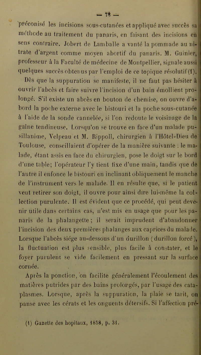 — 7^ — préconisé les incisions sous-cutanées et appliqué avec succès sa| mclliode au traitement du panaris, en faisant des incisions enl sens contraire. Jobert de Laniballe a vanté la pommade au iii-l trate d’argent comme moyen abortif du panaris. M. Guinier, J professeur à la Faculté de médecine de Montpellier, signale aussi I quelques succès obtenus par l’emploi de ce topique résolutif (1). Dès que la suppuration se manifeste, il ne faut pas hésiter à ouvrir l’abcès et faire suivre l’incision d’un bain émollient pro- longé. S’il existe un abcès en bouton de chemise, on ouvre d’a- bord la poche externe avec le bistouri et la poche sous-cutanée à 1 aide de la sonde cannelée, si l’on redoute le voisinage de la gaine tendineuse. Lorsqu’on se trouve en face d’un malade pu- sillanime, Velpeau et M. Rippoll, chirurgien à l'Hotel-Dieu de Toulouse, conseillaient d’opérer de la manière suivante ; le ma- lade, étant assis en face du chirurgien, pose le doigt sur le bord d’une table; l’opérateur l’y tient lixe d’une main, tandis que de l’autre il enfonce le bistouri en inclinant obliquement le manche de l’instrument vers le malade. Il en résulte que, si le patient veut retirer son doigt, il ouvre pour ainsi dire lui-même la col- lection purulente. Il est évident que ce procédé, qui peut deve- nir utile dans certains cas, n’est mis en usage que pour les pa- naris de la phalangette; il serait imprudent d’abandonner l’incision des deux premières phalanges aux caprices du malade. ; Lorsque l’abcès siège au-dessous d’un durillon (durillon forcé), : la fluctuation est plus sensible, plus facile h constater, et le’ foyer puruleni se vide facilement en pressant sur la surface> cornée. Après la ponction,‘on facilite généralement l’écoulement des matières puti ides par des bains prolongés, par l’usage des cata- plasmes. Lorsque, après la suppuration, la plaie se tarit, on panse avec les cérats et les onguents détersifs. Si l’affection pré- (1) Gazelle des hôpitaux, t858, p. 31.