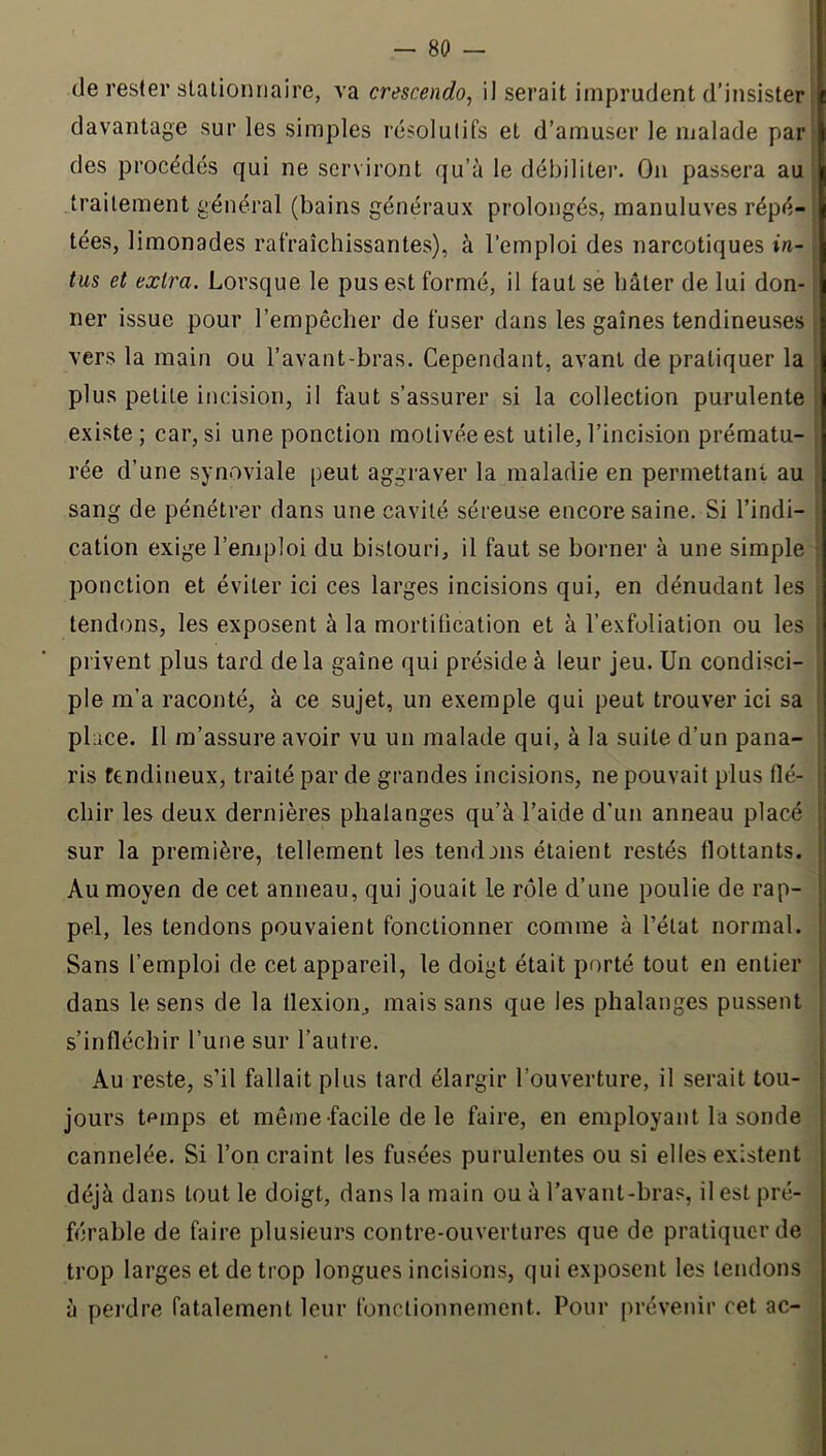 de rester stationnaire, va crescendo, il serait imprudent d’insister davantage sur les simples résolutifs et d’amuser le malade par des procédés qui ne serviront qu’à le débiliter. On passera au traitement général (bains généraux prolongés, manuluves répé- tées, limonades rafraîchissantes), à l’emploi des narcotiques in- tus et extra. Lorsque le pus est formé, il faut se bâter de lui don- ner issue pour l’empêcher de fuser dans les gaines tendineuses vers la main ou l’avant-bras. Cependant, avant de pratiquer la plus petite incision, il faut s’assurer si la collection purulente existe; car, si une ponction motivée est utile, l’incision prématu- rée d’une synoviale peut aggraver la maladie en permettant au sang de pénétrer dans une cavité séreuse encore saine. Si l’indi- cation exige l’emploi du bistouri, il faut se borner à une simple • ponction et éviter ici ces larges incisions qui, en dénudant les tendons, les exposent à la mortification et à l’exfoliation ou les ; privent plus tard de la gaine qui préside à leur jeu. Un condisci- ple m’a raconté, à ce sujet, un exemple qui peut trouver ici sa place. 11 m’assure avoir vu un malade qui, à la suite d’un pana- ris tendineux, traité par de grandes incisions, ne pouvait plus fié- ; chir les deux dernières phalanges qu’à l’aide d'un anneau placé sur la première, tellement les tend ans étaient restés flottants. ! Au moyen de cet anneau, qui jouait le rôle d’une poulie de rap- pel, les tendons pouvaient fonctionner comme à l’état normal. Sans l’emploi de cet appareil, le doigt était porté tout en entier dans le sens de la tlexion, mais sans que les phalanges pussent s’infléchir l’une sur l’autre. Au reste, s’il fallait plus tard élargir l’ouverture, il serait tou- jours tPinps et même facile de le faire, en employant la sonde cannelée. Si l’on craint les fusées purulentes ou si elles existent déjà dans tout le doigt, dans la main ou à l’avant-hras, il est pré- férable de faire plusieurs contre-ouvertures que de pratiquer de trop larges et de trop longues incisions, qui exposent les tendons à perdre fatalement leur fonctionnement. Pour préveiiir cet ac-