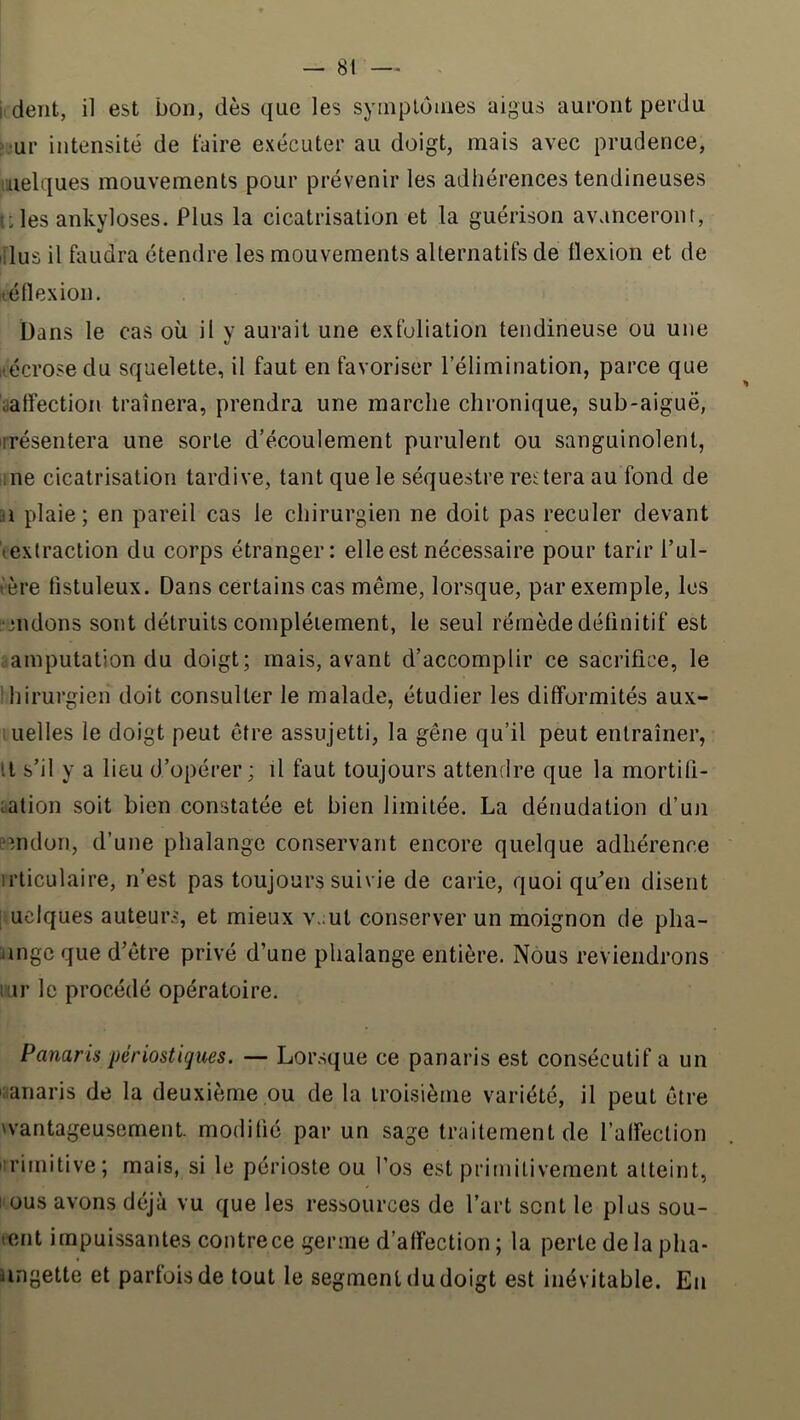 ji deTit, il est bon, dès que les syiiiplômes aigus auront perdu >jur intensité de faire exécuter au doigt, mais avec prudence, melques mouvements pour prévenir les adhérences tendineuses l:les ankylosés. Plus la cicatrisation et la guérison avanceront, li'lus il faudra étendre les mouvements alternatifs de flexion et de léflexion, bans le cas où il y aurait une exfuliation tendineuse ou une nécrose du squelette, il faut en favoriser l’élimination, parce que yalfection traînera, prendra une marche chronique, sub-aiguë, présentera une sorte d’écoulement purulent ou sanguinolent, üiie cicatrisation tardive, tant que le séquestre restera au fond de n plaie; en pareil cas le chirurgien ne doit pas reculer devant (extraction du corps étranger: elle est nécessaire pour tarir l’ul- tère fistuleux. Dans certains cas même, lorsque, par exemple, les L'cndons sont détruits complètement, le seul rémède définitif est amputation du doigt; mais, avant d’accomplir ce sacrifice, le ihirurgien doit consulter le malade, étudier les difformités aux- luelles le doigt peut être assujetti, la gêne qu’il peut entraîner, Il s’il y a lieu d’opérer; il faut toujours attendre que la mortitî- talion soit bien constatée et bien limitée. La dénudation d’un fnidon, d’une phalange conservant encore quelque adhérence irticulaire, n’est pas toujours suivie de carie, quoi qu’en disent uclques auteurs, et mieux v.mt conserver un moignon de plia- jingc que d’être privé d’une phalange entière. Nous reviendrons lur le procédé opératoire. Panaris périostiques. — Lorsque ce panaris est consécutif a un canaris de la deuxième pu de la troisième variété, il peut être wantageusement. modifié par un sage traitement de l’affection primitive; mais, si le périoste ou l’os est primitivement atteint, 1 ous avons déjà vu que les ressources de l’art sont le plus sou- lent impuissantes contre ce germe d’affection ; la perte de la pha- iingette et parfois de tout le segment du doigt est inévitable. En