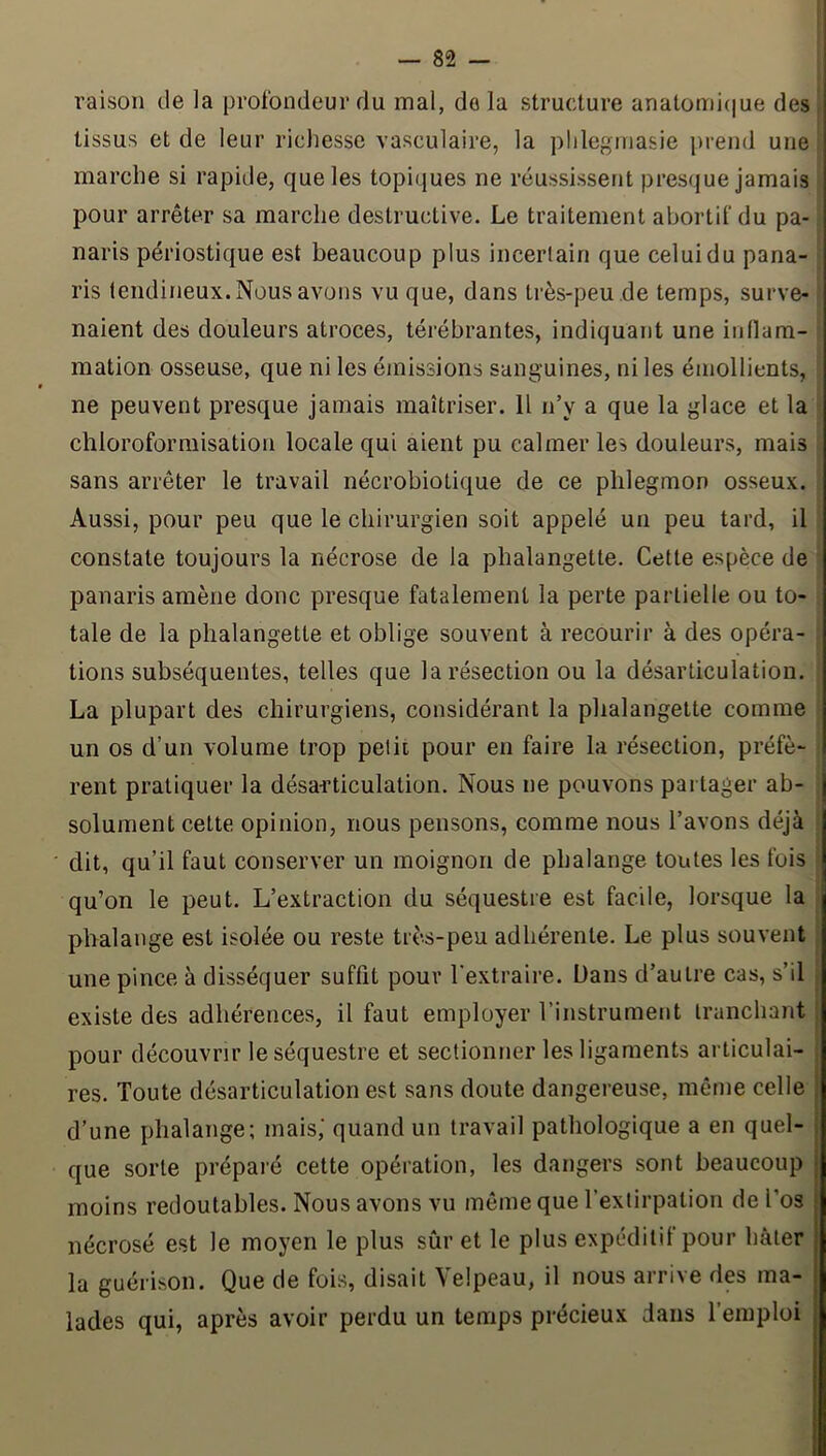 raison de la profondeur du mal, do la structure anatomicjue des | tissus et de leur richesse vasculaire, la plilegrnasie prend une marche si rapide, que les topiques ne réussissent presque jamais 1 pour arrêter sa marche destructive. Le traitement abortif du pa- naris périostique est beaucoup plus incertain que celui du pana- ris tendineux. Nous avons vu que, dans très-peu de temps, surve- naient des douleurs atroces, térébrantes, indiquant une iiillam- mation osseuse, que ni les émissions sanguines, ni les émollients, ne peuvent presque jamais maîtriser. Il n’y a que la glace et la ' chloroformisation locale qui aient pu calmer les douleurs, mais sans arrêter le travail nécrobiotique de ce phlegmon osseux. Aussi, pour peu que le chirurgien soit appelé un peu tard, il constate toujours la nécrose de la phalangette. Cette espèce de panaris amène donc presque fatalement la perte partielle ou to- tale de la phalangette et oblige souvent à recourir à des opéra- tions subséquentes, telles que la résection ou la désarticulation. La plupart des chirurgiens, considérant la phalangette comme un os d’un volume trop petic pour en faire la résection, préfè- rent pratiquer la désarticulation. Nous ne pouvons partager ab- solument cette opinion, nous pensons, comme nous l’avons déjà dit, qu’il faut conserver un moignon de phalange toutes les fois qu’on le peut. L’extraction du séquestre est facile, lorsque la phalange est isolée ou reste très-peu adhérente. Le plus souvent une pince à disséquer suffit pour l'extraire. Dans d’autre cas, s’il . existe des adhérences, il faut employer l’instrument tranchant ; pour découvrir le séquestre et sectionner les ligaments articulai- , res. Toute désarticulation est sans doute dangereuse, même celle | d’une phalange; mais,' quand un travail pathologique a en quel- | que sorte préparé cette opération, les dangers sont beaucoup moins redoutables. Nous avons vu même que l’extirpation de l’os nécrosé est le moyen le plus sûr et le plus expéditif pour hâter la guérison. Que de fois, disait Velpeau, il nous arrive des ma- lades qui, après avoir perdu un temps précieux dans l’emploi