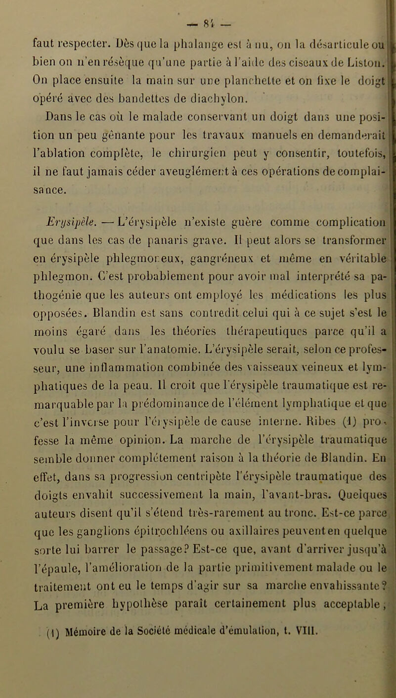 faut respecter. Dèscjucla phalange esl à nu, on la désarticule ou bien on n’en résèque qu’une partie à l’aide des ciseaux de Liston. On place ensuite la main sur une planchette et on fixe le doigt opéré avec des bandettes de diachylon. Dans le cas où le malade conservant un doigt dans une posi- tion un peu gênante pour les travaux manuels en demanderait; l’ablation complète, le chirurgien peut y consentir, toutefois,! il ne faut jamais céder aveuglément à ces opérations decomplai- [ sance. Erysipèle. — L’érysipèle n’exisle guère comme complication que dans les cas de panaris grave. Il peut alors se transformer en érysipèle phlegmoneux, gangréneux et même en véritable phlegmon. C’est probablement pour avoir mal interprété sa pa- thogénie que les auteurs ont employé les médications les plus opposées. Blandin est sans contredit celui qui à ce sujet s’est le moins égaré dans les théories thérapeutiques parce qu’il a voulu se baser sur l’anatomie. L’érysipèle serait, selon ce profes- seur, une inflammation combinée des vaisseaux veineux et lym- phatiques de la peau. 11 croit que l'érysipèle traumatique est re- marquable par la prédominance de l’élément lymphatique et que c’est l’inverse pour l’éjysipèle de cause inlei ne. Ribes (1) pro^ fesse la même opinion. La marche de l’érysipèle traumatique semble donner complètement raison à la théorie de Blandin. En effet, dans sa progression centripète l’érysipèle traumatique des doigts envahit successivement la main, l'avant-bras. Quelques auteurs disent qu’il s’étend très-rarement au tronc. Est-ce parce que les ganglions épitrochléens ou axillaires peuvent en quelque sorte lui barrer le passage.î’Est-ce que, avant d’arriver jusqu’à l’épaule, l’amélioration de la partie primitivement malade ou le traitement ont eu le temps d’agir sur sa marche envahissante? La première hypothèse paraît certainement plus acceptable, (1) Mémoire de la Société médicale d’émulation, t. VIII.