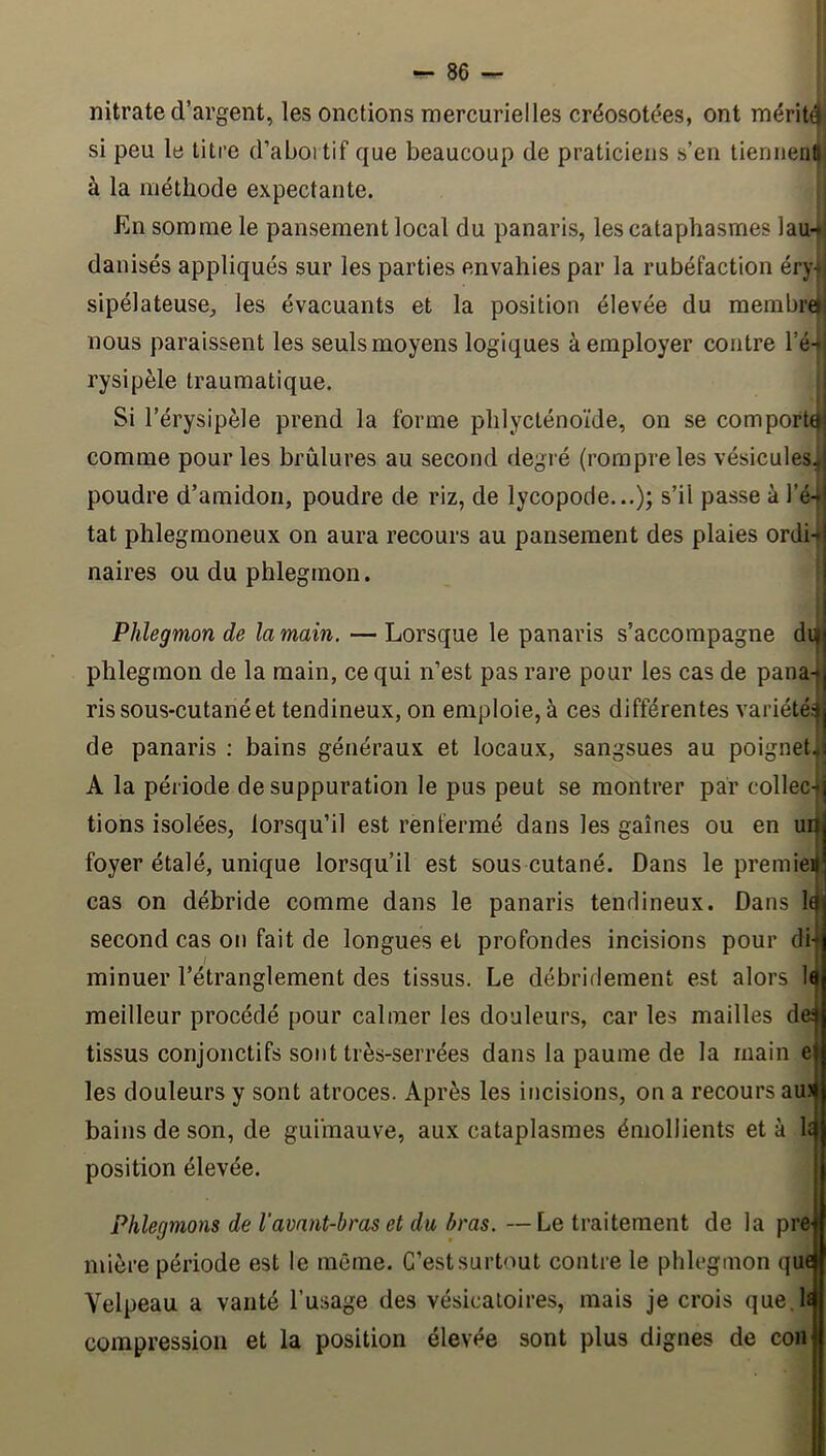 nitrate d’argent, les onctions mercurielles créosotées, ont méritêf si peu le litre d’aboi tif que beaucoup de praticiens s’en tiennentt à la méthode expectante. En somme le pansement local du panaris, les cataphasmes lau-* danisés appliqués sur les parties envahies par la rubéfaction éry-i sipélateuse^, les évacuants et la position élevée du membre) nous paraissent les seuls moyens logiques à employer contre l’é- rysipèle traumatique. Si l’érysipèle prend la forme phlycténoïde, on se comporta! comme pour les brûlures au second degré (rompre les vésicules,! poudre d’amidon, poudre de riz, de lycopode...); s’il passe à l’é-«l tat phlegmoneux on aura recours au pansement des plaies ordi-j naires ou du phlegmon. | Phlegmon de la main. — Lorsque le panaris s’accompagne dii|j phlegmon de la main, ce qui n’est pas rare pour les cas de pana-|j ris sous-cutané et tendineux, on emploie, à ces différentes variété.^j de panaris : bains généraux et locaux, sangsues au poignet^i A la période de suppuration le pus peut se montrer par collec-*| tions isolées, lorsqu’il est renfermé dans les gaines ou en uq foyer étalé, unique lorsqu’il est sous cutané. Dans le premieil’ cas on débride comme dans le panaris tendineux. Dans 1^ second cas on fait de longues et profondes incisions pour dij minuer l’étranglement des tissus. Le débridement est alors 1< meilleur procédé pour calmer les douleurs, car les mailles de: tissus conjonctifs sont très-serrées dans la paume de la main e les douleurs y sont atroces. Après les incisions, on a recours au) bains de son, de guimauve, aux cataplasmes émollients et à U position élevée. Phlegmons de Vavant-bras et da bras. —Le traitement de la pre^ mière période est le même. C’est surtout contre le phlegmon quoi Velpeau a vanté l’usage des vésicatoires, mais je crois que. h compression et la position élevée sont plus dignes de con
