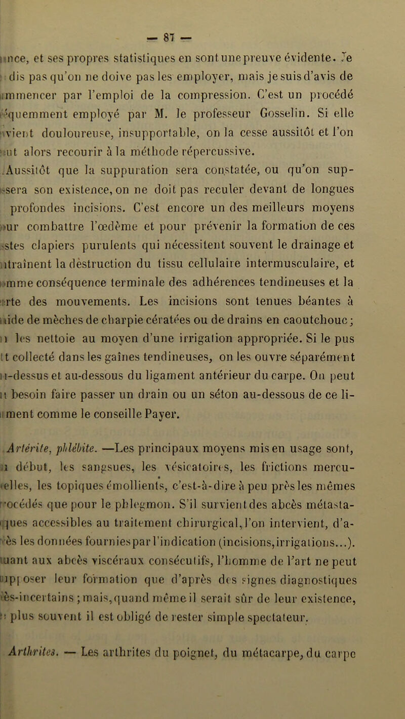 îince, et ses propres statistiques en sont une preuve évidente. Je dis pas qu’on ne doive pas les employer, mais je suis d’avis de limmencer par l’emploi de la compression. C’est un procédé r^quemment employé par M. le professeur Gosselin. Si elle >\viei)t douloureuse, insupportable, on la cesse aussitôt et l’on ïut alors recourir à la méthode répercussive. .Aussitôt que la suppuration sera constatée, ou qu'on sup- issera son existence, on ne doit pas reculer devant de longues profondes incisions. C’est encore un des meilleurs moyens ).iur combattre l’œdème et pour prévenir la formation de ces 'Stes clapiers purulents qui nécessitent souvent le drainage et .drainent la dèstruction du tissu cellulaire intermusculaire, et i!»mme conséquence terminale des adhérences tendineuses et la '^rte des mouvements. Les incisions sont tenues béantes à aide de mèches de charpie cératées ou de drains en caoutchouc; Il les nettoie au moyen d’une irrigation appropriée. Si le pus It collecté dans les gaines tendineuses, on les ouvre séparément ii-dessuset au-dessous du ligament antérieur du carpe. On peut Il besoin faire passer un drain ou un séton au-dessous de ce li- li ment comme le conseille Payer. Artérite, phlébite. —Les principaux moyens mis en usage sont, il début, les sanfisues, les vésicatoires, les frictions mercu- telles, les topiques émollients, c’est-à-dire è peu près les mêmes r-océdés que pour le phlegmon. S’il survient des abcès métasta- I jues accessibles au traitement chirurgical,l’on intervient, d’a- ■ès les données fourniespar l’indication (incisions,irrigations...), luant aux abcès viscéraux consécutifs, l’homme de Part ne peut lijpi oser leur formation que d’après des signes diagnostiques tès-incertains ; mais,quand mêmeil serait sûr de leur existence, n plus souvent il est obligé de rester simple spectateur. Arthrites. — Les arthrites du poignet, du métacarpe,du carpe