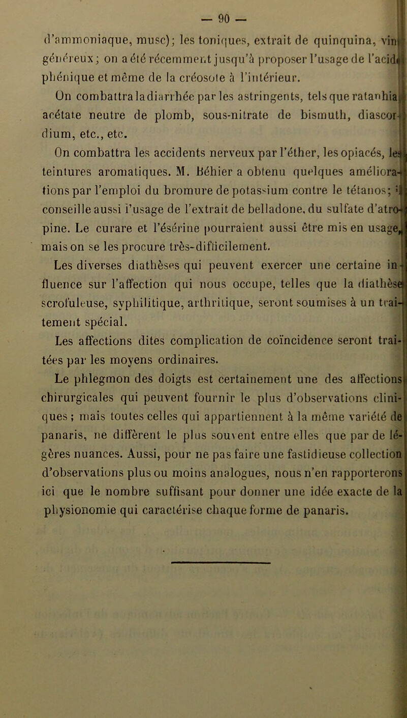 (raminoniaque, musc); les toniques, extrait de quinquina, vin|' géïK^reux; on a été récemment jusqu’à proposer l’usage de l’acid^ pljénique et même de la créosote à l’intérieur. Un combattra la diarrhée par les astringents, tels que ratan acétate neutre de plomb, sous-nitrate de bismuth, diascor^ dium, etc., etc. On combattra les accidents nerveux par l’éther, les opiacés, lej teintures aromatiques. M. béhier a obtenu quelques améliora-^ conseille aussi i’usage de l’extrait de belladone, du sulfate d’atro^ pine. Le curare et l’ésérine pourraient aussi être mis en usage^ mais on se les procure très-difticilement. i Les diverses diathèses qui peuvent exercer une certaine ini fluence sur l’afifection qui nous occupe, telles que la diathèseï scrofuleuse, syphilitique, arthritique, seront soumises à un trai-| tement spécial. ! Les affections dites complication de coïncidence seront trai-ii tées par les moyens ordinaires. | chirurgicales qui peuvent fournir le plus d’observations clini- ques ; mais toutes celles qui appartiennent à la même variété de panaris, ne diffèrent le plus sou\ent entre elles que par de lé- gères nuances. Aussi, pour ne pas faire une fastidieuse collection d’observations plus ou moins analogues, nous n’en rapporterons ici que le nombre suffisant pour donner une idée exacte de la physionomie qui caractérise chaque forme de panaris. tionspar l’emploi du bromure de potassium contre le tétanos; U Le phlegmon des doigts est certainement une des affections