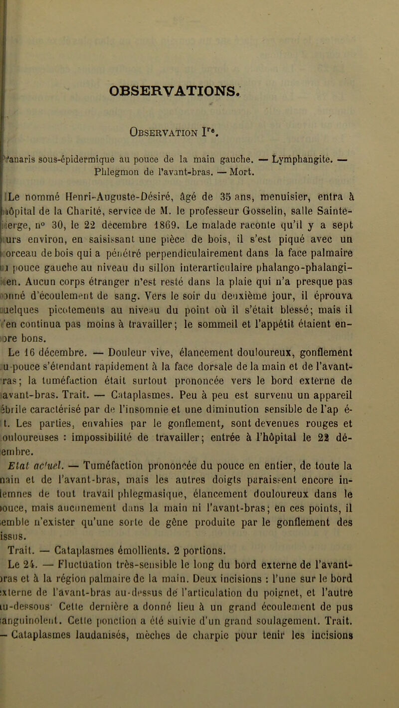 OBSERVATIONS. Observation F*. ’:anaris sous-épidermique au pouce de la main gauche. — Lymphangite, — Phlegmon de l’avant-bras. — Mort. ILe nommé Henri-Auguste-Désiré, âgé de 35 ans, menuisier, entra à Hôpital de la Charité, service de M. le professeur Gosselin, salle Sainte- itierge, n° 30, le 22 décembre 1869. Le malade raconte qu’il y a sept turs environ, en saisissant une pièce de bois, il s’est piqué avec un |orceau de bois quia pénétré perpendiculairement dans la face palmaire ùj pouce gauche au niveau du sillon inlerarliculaire phalango-phalangi- luen. Aucun corps étranger n’est resté dans la plaie qui n’a presque pas l'Dtiné d’écoulemt^nt de sang. Vers le soir du deuxième jour, il éprouva linéiques picotements au niveau du point où il s’était blessé; mais il t'en continua pas moins à travailler; le sommeil et l’appétit étaient en- ore bons. Le 16 décembre. — Douleur vive, élancement douloureux, gonflement U pouce s’étendant rapidement à la face dorsale de la main et de l’avant- ras; la tuméfaction était surtout prononcée vers le bord externe de avant-bras. Trait. — Cataplasmes. Peu à peu est survenu un appareil îbrile caractérisé par de l’insomnie et une diminution sensible de l’ap é- t. Les parties, envahies par le gonflement, sont devenues rouges et ouloureuses : impossibilité de travailler; entrée à l’hôpital le 22 dé- en)bre. Etat ac'ue.l. — Tuméfaction prononcée du pouce en entier, de toute la nain et de l’avant-bras, mais les autres doigts paraissent encore in- lemnes de tout travail phlegmasique, élancement douloureux dans le )Ouce, mais aucunement dans la main ni l’avant-bras; en ces points, il lemble n’exister qu’une sorte de gêne produite par le gonflement des issus. Trait. — Cataplasmes émollients. 2 portions. Le 24. — Fluctuation très-sensible le long du bord externe de l’avant- )ras et à la région palmaire de la main. Deux incisions : l’une sur le bord ixlerne de l’avant-bras au-dessus dé l’articulation du poignet, et l’autre lu-dessous’ Cetie dernière a donné lieu à un grand écoulement de pus languinolent. Cetie ponction a été suivie d’un grand soulagement. Trait. - Cataplasmes laudanisés, mèches de charpie pour tenir les incisions