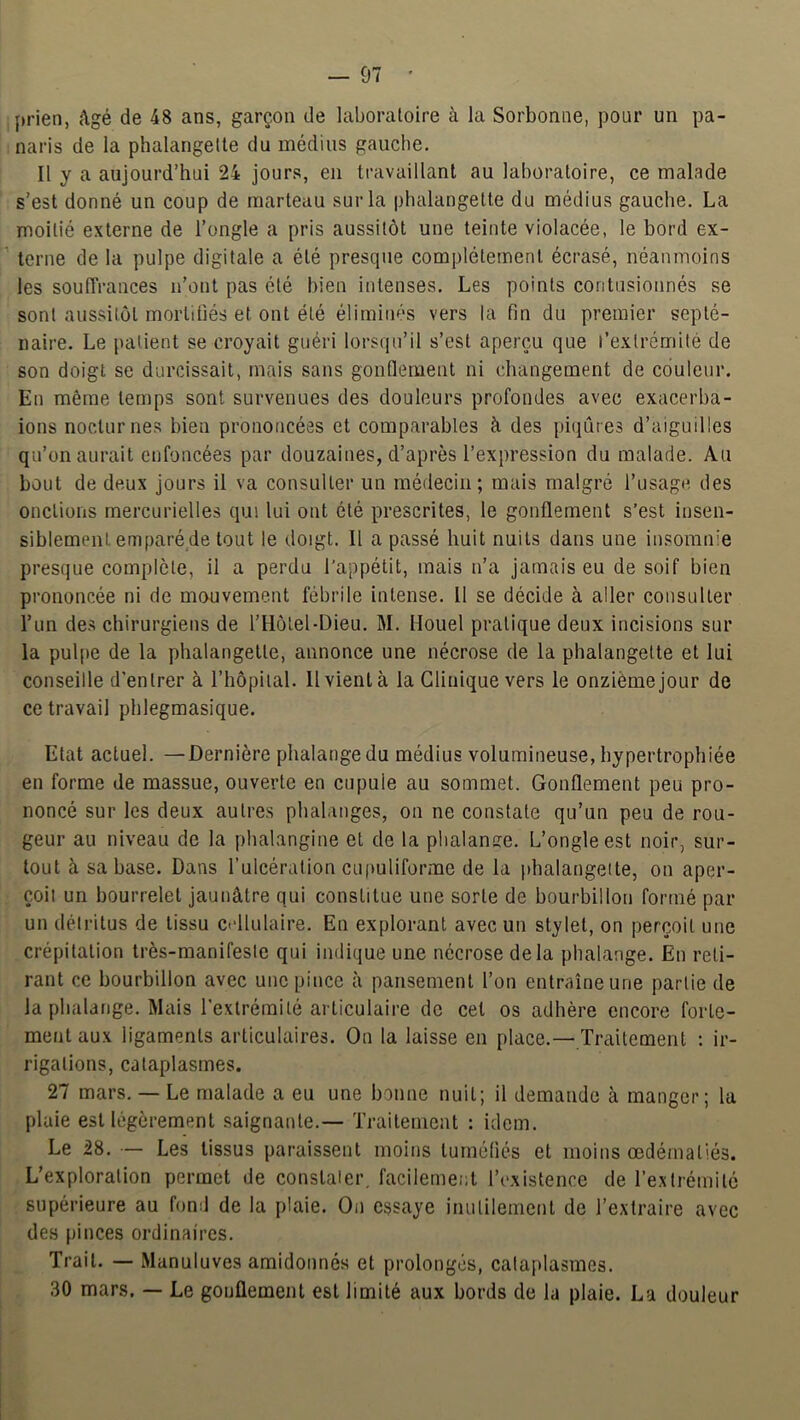 prien, âgé de 48 ans, garçon de laboratoire à la Sorbonne, pour un pa- naris de la phalangette du médius gauche. Il y a aujourd’hui 24 jours, en travaillant au laboratoire, ce malade s’est donné un coup de marteau sur la phalangette du médius gauche. La moitié externe de l’ongle a pris aussitôt une teinte violacée, le bord ex- terne de la pulpe digitale a été presque complètement écrasé, néanmoins les souffrances n’ont pas été bien intenses. Les points contusionnés se sont aussitôt mortifiés et ont été éliminés vers la fin du premier septé- naire. Le patient se croyait guéri lorsqu’il s’est aperçu que l’extrémité de son doigt se durcissait, mais sans gonflement ni changement de couleur. En même temps sont survenues des douleurs profondes avec exacerha- ions nocturnes bien prononcées et comparables à des piqûres d’aiguilles qu’on aurait enfoncées par douzaines, d’après l’expression du malade. Au bout de deux jours il va consulter un médecin; mais malgré l’usage des onctions mercurielles qui lui ont été prescrites, le gonflement s’est insen- siblement emparé de tout le doigt. Il a passé huit nuits dans une insomnie presque complète, il a perdu l’appétit, mais n’a jamais eu de soif bien prononcée ni de mouvement fébrile intense. Il se décide à aller consulter l’un des chirurgiens de l’Hôtel-Dieu. M. llouel pratique deux incisions sur la pulpe de la phalangette, annonce une nécrose de la phalangette et lui conseille d'entrer à l’hôpilal. Il vient à la Clinique vers le onzième jour de ce travail phlegmasique. Etat actuel. —Dernière phalange du médius volumineuse, hypertrophiée en forme de massue, ouverte en cupule au sommet. Gonflement peu pro- noncé sur les deux autres phalanges, on ne constate qu’un peu de rou- geur au niveau de la phalangine et de la phalanire. L’ongle est noir, sur- tout à sa hase. Dans l’ulcération cupuliforme de la phalangette, on aper- çoil un bourrelet jaunâtre qui constitue une sorte de bourbillon formé par un détritus de tissu cidlulaire. En explorant avec un stylet, on perçoit une crépitation très-manifeste qui indique une nécrose delà phalange. En reti- rant ce bourbillon avec une pince à pansement l’on entraîne une partie de la phalange. Mais l’extrémité articulaire de cet os adhère encore forte- ment aux ligaments articulaires. On la laisse en place.— Traitement : ir- rigations, cataplasmes. 27 mars. — Le malade a eu une bonne nuit; il demande à manger; la plaie est légèrement saignante.— Traitement : idem. Le 28. — Les tissus paraissent moins tuméfiés et moins œdématiés. L’exploration permet de constaier. facilement l’existence de l’extrémité supérieure au fond de la plaie. On essaye inutilement de l’extraire avec des pinces ordinaires. Trait. — Manuluves amidonnés et prolongés, cataplasmes. 30 mars. — Le gonflement est limité aux bords de la plaie. La douleur