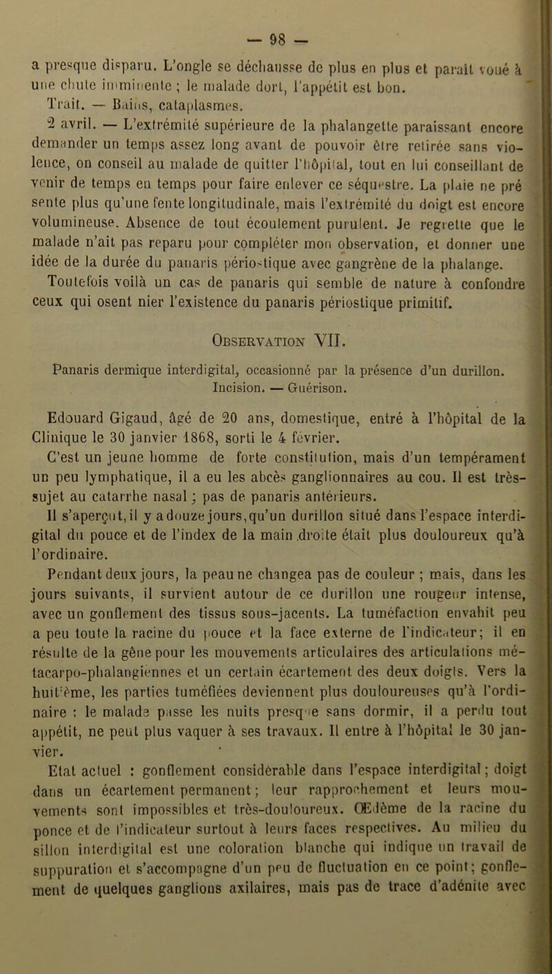 a presque disparu. L’ongle se décliaiisse de plus en plus et parait voué k I une cliiite iiiuTiinenle ; le malade dort, l’appétit est bon. Trait. — Bains, cataplasmes. I “2 avril. — L’extrémité supérieure de la phalangette paraissant encore demander un temps assez long avant de pouvoir être retirée sans vio- lence, on conseil au malade de quitter riiô|)iial, tout en lui conseillant de venir de temps en temps pour faire enlever ce séquestre. La [)laie ne pré sente plus qu’une fente longitudinale, mais l’extrémité du doigt est encore volumineuse. Absence de tout écoulement purulent. Je regrette que le malade n’ait pas reparu pour compléter mon observation, et donner une idée de la durée du panaris périodique avec gangrène de la phalange. Toutefois voilcà un cas de panaris qui semble de nature à confondre ceux qui osent nier l’existence du panaris périostique primitif. Observation VIL Panaris dermique interdigital, occasionné par la présence d’un durillon. Incision. — Guérison. Edouard Gigaud, âgé de 20 ans, domestique, entré à l’hôpital de la • Clinique le 30 janvier 1868, sorti le 4 février. ! C’est un jeune homme de forte constitution, mais d’un tempérament ' un peu lymphatique, il a eu les abcès ganglionnaires au cou. Il est très- , sujet au catarrhe nasal ; pas de panaris antérieurs. ; 11 s’aperçut, il y a douze jours,qu’un durillon situé dans l’espace interdi- i gital du pouce et de l’index de la main droite était plus douloureux qu’à I l’ordinaire. J Pendant deux jours, la peau ne changea pas de couleur ; mais, dans les 1 jours suivants, il survient autour de ce durillon une rougeur intense, j avec un gouQemeut des tissus sous-jacents. La tuméfaction envahit peu I a peu toute la racine du jiouce et la face externe de l’indicateur; il en I résulte de la gêne pour les mouvements articulaires des articulations mé- I tacarpo-phalangiennes et un certain écartement des deux doigts. Vers la I huitième, les parties tuméfiées deviennent plus douloureuses qu’à l’ordi- 1 naire : le malade passe les nuits presque sans dormir, il a perdu tout 1 ajipétit, ne peut plus vaquer à ses travaux. Il entre à l’hôpital le 30 jan- I vier. 1 Etat actuel : gonflement considèrahle dans l’espace interdigital ; doigt fl dans un écartement permanent ; leur rapprochement et leurs mou-fl vements sont impossibles et très-douloureux. Œdème de la racine du fl ponce et de l’indicateur surtout à leurs faces respectives. Au milieu du fl sillon interdigital est une coloration blanche qui indique un travail de I suppuration et s’accompagne d’un peu de fluctuation en ce point; gonfle- fl ment de quelques ganglions axilaires, mais pas de trace d’adénite avec I