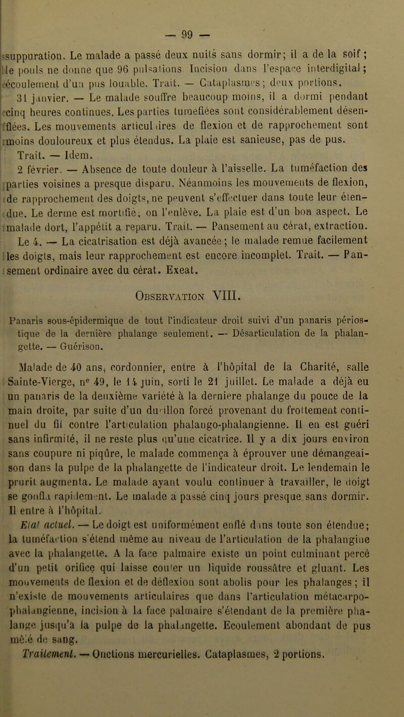 «suppuration. Le malade a passé deux nuits sans dormir; il a de la soif ; Me pouls ne donne que 96 pulsations Incision dans l’espace inlerdigilal ; eécoulettienl d’un pus louable. Trait. — Cata|)lasn,ii's; deux portions. 31 janvier. — Le malade souffre beaucoup moins, il a dormi pendant ccinq heures continues. Les parties tuméfiées sont considérablement désen- ;flées. Les mouvements arlicul dres de flexion et de rapprochement sont imoins douloureux et plus étendus. La plaie est sanieuse, pas de pus. Trait. Idem. 2 février. — Absence de toute douleur à l’aisselle. La tuméfaction des .parties voisines a presque disparu. Néanmoins les mouvements de flexion, de rapprochement des doigts, ne peuvent s’effectuer dans toute leur éten- due. Le derme est mortifié, on l’enlève. La plaie est d’un bon aspect. Le -malade dort, l’appétit a reparu. Trait. — Pansement au cérat, extraction. Le 4. — La cicatrisation est déjà avancée ; le malade remue facilement iles doigts, mais leur rapprochement est encore incomplet. Trait. — Pan- sement ordinaire avec du cérat. Exeat. Observation VIII. Panaris sous-épidermique de tout l’indicateur droit suivi d’un panaris périos- tique de la dernière phalange seulement. — Désarticulation de la phalan- gette. — Guérison. Malade de 40 anSj cordonnier, entre à l’hôpital de la Charité, salle Sainte-Vierge, n® 49, le 14 juin, sorti le 21 juillet. Le malade a déjà eu un panaris de la deuxième, variété à la derniere phalange du pouce de la main droite, par suite d’un duMllon forcé provenant du frottement conti- nuel du fil contre l’articulation phalango-phalangienne. Il en est guéri sans infirmité, il ne reste plus qu’une cicatrice. Il y a dix jours environ sans coupure ni piqûre, le malade commença à éprouver une démangeai- son dans la pulpe de la phalangette de l’indicateur droit. Le lendemain le prurit augmenta. Le malade ayant voulu continuer à travailler, le doigt se gonfla rapidement. Le malade a passé cinq jours presque sans dormir. Il entre à l’hôpital. Elal actuel. — Le doigt est uniformément enflé d ms toute son étendue; la tuméfaction s'étend même au niveau de l’articulation de la phalangiue avec la phalangette. A la face palmaire existe un point culminant percé d’un petit orifice qui laisse cou'er un liquide roussâtre et gluant. Les mouvements de flexion et de déflexion sont abolis pour les phalanges ; il n’existe de mouvements articulaires que dans l’articulation métacarpo- phalangienne, incision à la face palmaire s’étendant de la première pha- lange jusqu’à la pulpe de la phalangette. Ecoulement abondant de pus môié de sang. Trailemenl. — Oncilom mercurielles. Cataplasmes, 2 portions.