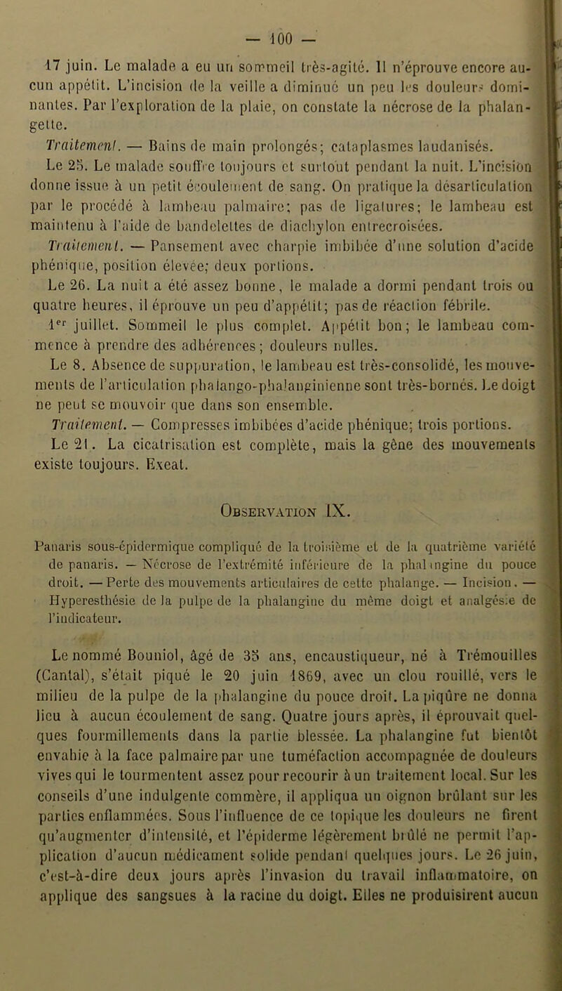 17 juin. Le malade a eu un sorrrneil très-agile. 11 n’éprouve encore au- cun appétit. L’incision de la veille a diminue un peu les douleurs domi- nantes. Par l’exploration de la plaie, on constate la nécrose de la phalan- gette. TraitemcnI. — Bains de main prolongés; cataplasmes laudanisés. Le 25. Le malade sonflVe toujours et surtout pendant la nuit. L’incision donne issue à un petit écoulement de sang. On pratique la désarticulation par le procédé à lambeau ]ialmaire; pas de ligatures; le lambeau est maintenu à l’aide de bandelettes de diacbylon entrecroisées. Traiiemeul. — Pansement avec charpie imbibée d’une solution d’acide phéniqiie, position élevée; deux portions. Le 26. La nuit a été assez bonne, le malade a dormi pendant trois ou quatre heures, il éprouve un peu d’appétit; pas de réaction fébrile. juillet. Sommeil le plus complet. Appétit bon; le lambeau com- mence à prendre des adhérences; douleurs nulles. Le 8. Absence de supjmration, le lambeau est très-consolidé, les mouve- ments de rarticulalion plia lango-phalanginienne sont très-bornés. Le doigt ne peut se mouvoir (jue dans son ensemble. Traitement. — Compresses imbibées d’acide phénique; trois portions. Le 21. La cicatrisation est complète, mais la gêne des mouvements existe toujours. Exeat. Observation IX. Panaris sous-épidermique compliqué de la troisième et de la quatrième variété de panaris. — Nécrose de l’extrémité inférieure de la phalingine du pouce droit. —Perte des mouvements articulaires de cette phalange. — Incision. — Hyperesthésie de la pulpe de la phalaugine du même doigt et analgésie de l’indicateur. Le nommé Bouniol, âgé de 33 ans, encausliqueur, né à Trémouilles (Cantal), s’était piqué le 20 juin 1869, avec un clou rouillé, vers le milieu de la pulpe de la pbalangine du pouce droit. Lajiiqûre ne donna lieu à aucun écoulement de sang. Quatre jours après, il éprouvait quel- ques fourmillements dans la partie blessée. La pbalangine fut bientôt envahie à la face palmaire par une tuméfaction accompagnée de douleurs vives qui le tourmentent assez pour recourir à un traitement local. Sur les conseils d’une indulgente commère, il appliqua un oignon brûlant sur les parties enflammées. Sous l’influence de ce topique les douleurs ne firent qu’augmenter d’intensité, et l’épiderme légèrement biùlé ne permit l’ap- plication d’aucun médicament solide pendant quelques jour.«. Le 26 juin, c’est-à-dire deu.x jours après l’invasion du travail inflanrmatoire, on applique des sangsues à la racine du doigt. Elles ne produisirent aucun