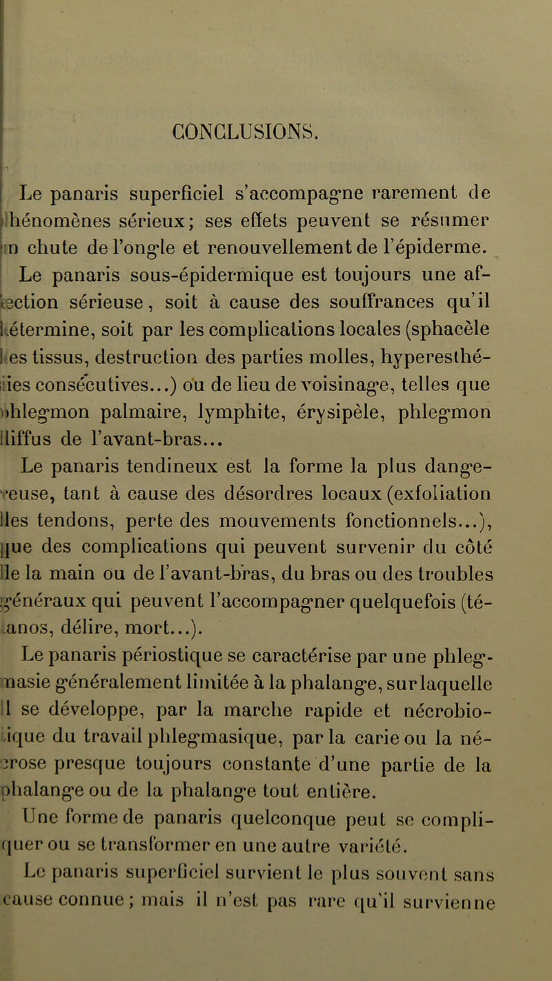 CONCLUSIONS. ; Le panaris superficiel s’accompag’ne rarement de ^Ihénomônes sérieux; ses effets peuvent se résumer hn chute del’ong*Ie et renouvellement de l’épiderme. Le panaris sous-épidermique est toujours une af- bction sérieuse, soit à cause des souffrances qu’il Létermine, soit par les complications locales (sphacèle t es tissus, destruction des parties molles, hypereslhé- iiies consécutives...) du de lieu de voisinag*e, telles que i»hleg*mon palmaire, lymphite, érysipèle, phleg*mon diffus de l’avant-bras... Le panaris tendineux est la forme la plus dang*e- veuse, tant à cause des désordres locaux (exfoliation des tendons, perte des mouvements fonctionnels...), j]ue des complications qui peuvent survenir du côté de la main ou de l’avant-hras, du bras ou des troubles i^'énéraux qui peuvent l’accompag’ner quelquefois (té- anos, délire, mort...). Le panaris périostique se caractérise par une pbleg*- nasie g*énéralement limitée à la phalang*e, surlaquelle l se développe, par la marche rapide et nécrobio- .ique du travail pbleg*masique, par la carie ou la né- crose presque toujours constante d’une partie de la pbalang*eou de la phalang*e tout entière. Une forme de panaris quelconque peut se compli- ([uerou se translbrmer en une autre variété. Le panaris superticiel survient le plus souvent sans cause connue; mais il n’est pas rare qu'il survienne