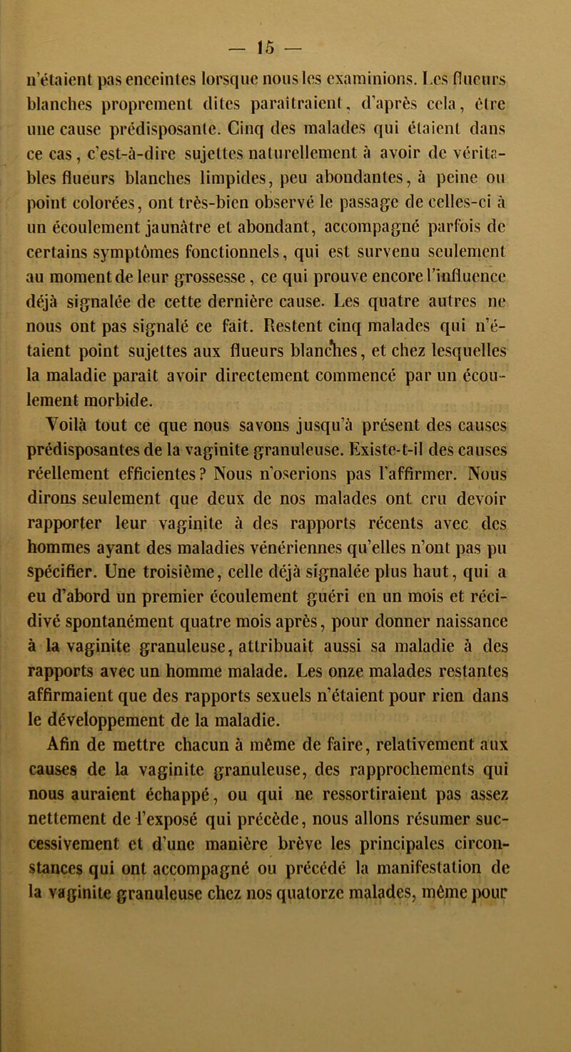 — !Ô — n’étaient pas enceintes lorsque nous les examinions. I.es flucurs blanches proprement dites paraîtraienl, d’après cela, être une cause prédisposante. Cinq des malades qui étaient dans ce cas, c’est-à-dire sujettes naturellement à avoir de vérita- bles fl u eu rs blanches limpides, peu abondantes, à peine ou point colorées, ont très-bien observé le passage de celles-ci à un écoulement jaunâtre et abondant, accompagné parfois de certains symptômes fonctionnels, qui est survenu seulement au moment de leur grossesse, ce qui prouve encore l’influence déjà signalée de cette dernière cause. Les quatre autres ne nous ont pas signalé ce fait. Restent cinq malades qui n’é- taient point sujettes aux flueurs blanc*hes, et chez lesquelles la maladie paraît avoir directement commencé par un écou- lement morbide. Voilà tout ce que nous savons jusqu’à présent des causes prédisposantes de la vaginite granuleuse. Existe-t-il des causes réellement efficientes? Nous n’oserions pas l’affirmer. Nous dirons seulement que deux de nos malades ont cru devoir rapporter leur vaginite à des rapports récents avec des hommes ayant des maladies vénériennes qu’elles n’ont pas pu spécifier. Une troisième, celle déjà signalée plus haut, qui a eu d’abord un premier écoulement guéri en un mois et réci- divé spontanément quatre mois après, pour donner naissance à la vaginite granuleuse, attribuait aussi sa maladie à des rapports avec un homme malade. Les onze malades restantes affirmaient que des rapports sexuels n’étaient pour rien dans le développement de la maladie. Afin de mettre chacun à même de faire, relativement aux causes de la vaginite granuleuse, des rapprochements qui nous auraient échappé, ou qui ne ressortiraient pas assez nettement de l’exposé qui précède, nous allons résumer suc- cessivement et d’une manière brève les principales circon- stances qui ont accompagné ou précédé la manifestation de la vaginite granuleuse chez nos quatorze malades, même pour