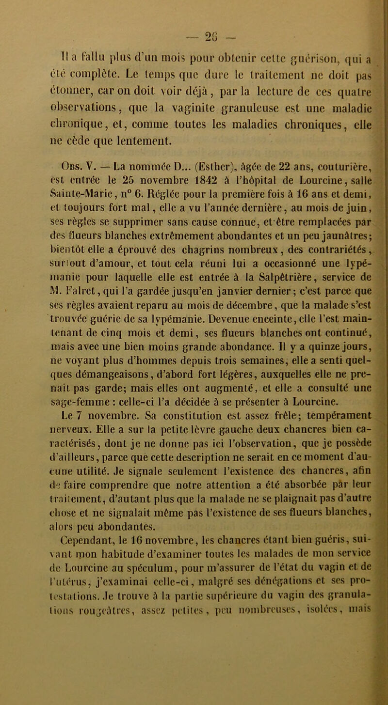 2G Il a l’ullij plus d’im mois pour obletiir celte {jucrisou, qui a clé complète. Le temps que dure le irailcmenl ne doit pas étonner, car on doit voir déjà, par la lecture de ces quatre observations, que la vaginite granuleuse est une maladie chronique, et, comme toutes les maladies chroniques, elle ne cède que lentement. ÜBS. V. — La nommée D... (Esther), âgée de 22 ans, couturière, est entrée le 25 novembre 1842 à l’hôpital de Lourcine, salle Sainte-Marie, n° 6. Réglée pour la première fois à 16 ans et demi, et toujours fort mal, elle a vu l’année dernière, au mois de juin, ses règles se supprimer sans cause connue, et être remplacées par des flueurs blanches extrêmement abondantes et un peu jaunâtres; bientôt elle a éprouvé des chagrins nombreux, des contrariétés, surtout d’amour, et tout cela réuni lui a occasionné une lypé- manie pour laquelle elle est entrée à la Salpêtrière, service de M. Falret, qui l’a gardée jusqu’en janvier dernier ; c’est parce que ses règles avaient reparu au mois de décembre, que la malade s’est trouvée guérie de sa lypémanie. Devenue enceinte, elle l’est main- tenant de cinq mois et demi, ses flueurs blanches ont continué, mais avec une bien moins grande abondance. Il y a quinze jours, ne voyant plus d’hommes depuis trois semaines, elle a senti quel- ques démangeaisons, d’abord fort légères, auxquelles elle ne pre- nait pas garde; mais elles ont augmenté, et elle a consulté une sage-femme : celle-ci l’a décidée à se présenter à Lourcine. Le 7 novembre. Sa constitution est assez frêle; tempérament nerveux. Elle a sur la petite lèvre gauche deux chancres bien ca- ractérisés, dont je ne donne pas ici l’observation, que je possède d’ailleurs, parce que cette description ne serait en ce moment d’au- cune utilité. Je signale seulement l’existence des chancres, afin de faire comprendre que notre attention a été absorbée pàr leur traitement, d’autant plus que la malade ne se plaignait pas d’autre chose et ne signalait même pas l’existence de ses flueurs blanches, alors peu abondantes. Cependant, le 16 novembre, les chancres étant bien guéris, sui- \ ant mon habitude d’examiner toutes les malades de mon service de Lourcine au spéculum, pour m’assurer de l’état du vagin et de l’ulériis, j’examinai celle-ci, malgré ses dénégations et ses pro- testations. .le trouve â la partie supérieure du vagin des granula- tions rougeâtres, assez petites, peu nombreuses, isolées, mais