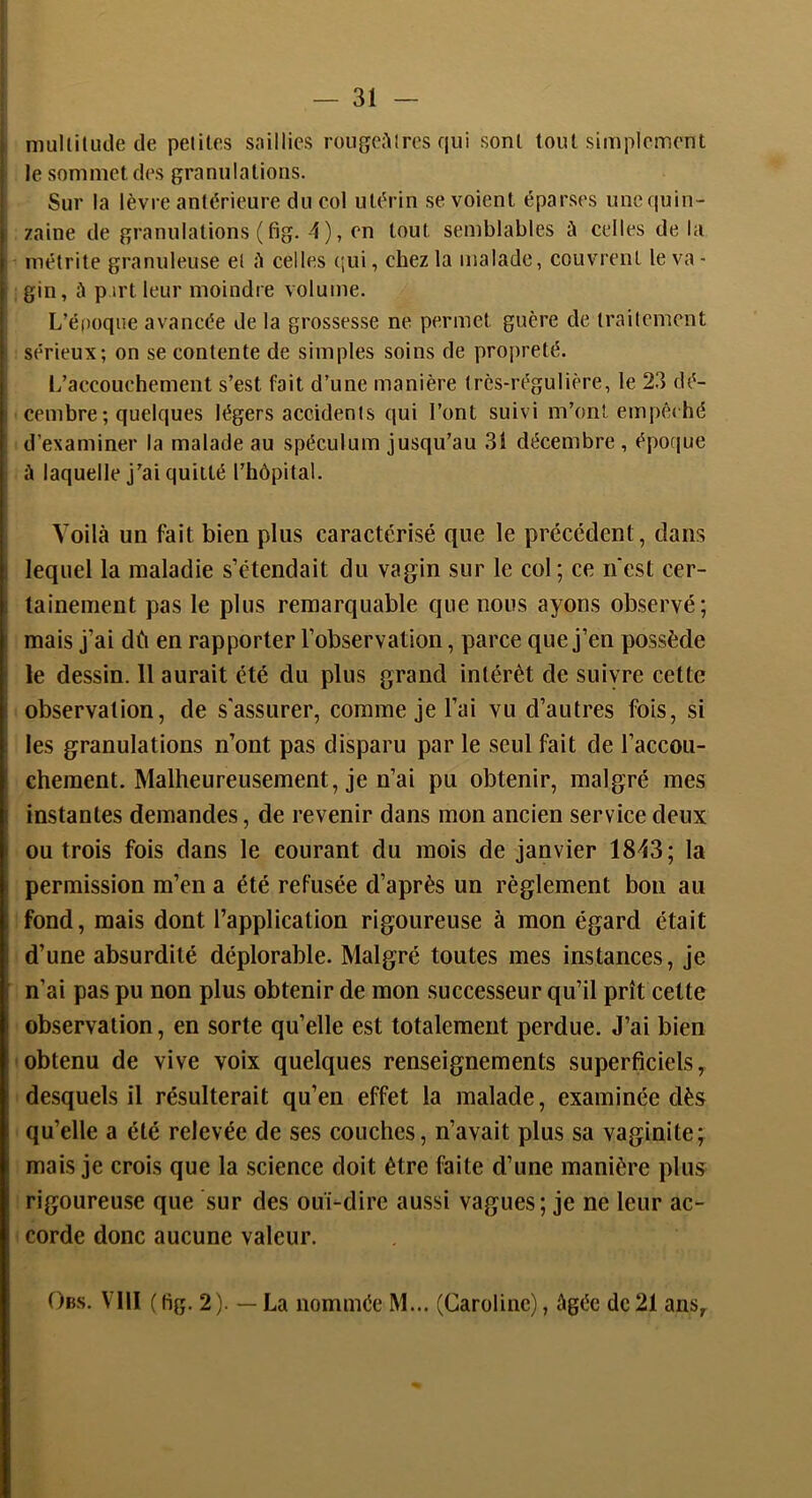 niuIlilLide de petites saillies roiigcA 1res qui sont tout simplement le sommet des granulations. Sur la lèvre antérieure du col utérin se voient éparses uncquin- zaine de granulations (fig. 4), en tout semblables à celles de la métrite granuleuse et A celles ('ui, chez la malade, couvrent le va - gin, à p irt leur moindre volume. L’é|)oqiie avancée de la grossesse ne permet guère de traitement sérieux; on se contente de simples soins de propreté. 1/accouchement s’est fait d’une manière très-régulière, le 23 dé- cembre; quelques légers accidents qui l’ont suivi m’ont empê«hé d’examiner la malade au spéculum jusqu’au 31 décembre, époque à laquelle j’ai quitté l’hôpital. Voilà un fait bien plus caractérisé que le précédent, dans lequel la maladie s’étendait du vagin sur le col; ce n'est cer- tainement pas le plus remarquable que nous ayons okservé; mais j’ai dû en rapporter l’observation, parce que j’en possède le dessin. 11 aurait été du plus grand intérêt de suivre cette observation, de s'assurer, comme je l’ai vu d’autres fois, si les granulations n’ont pas disparu par le seul fait de l’accou- chement. Malheureusement, je n’ai pu obtenir, malgré mes instantes demandes, de revenir dans mon ancien service deux ou trois fois dans le courant du mois de janvier 1843; la permission m’en a été refusée d’après un règlement bon au fond, mais dont l’application rigoureuse à mon égard était d’une absurdité déplorable. Malgré toutes mes instances, je n’ai pas pu non plus obtenir de mon successeur qu’il prît celte observation, en sorte qu’elle est totalement perdue. J’ai bien obtenu de vive voix quelques renseignements superficiels, desquels il résulterait qu’en effet la malade, examinée dès qu’elle a été relevée de ses couches, n’avait plus sa vaginite; mais je crois que la science doit être faite d’une manière plus rigoureuse que sur des ouï-dire au.ssi vagues; je ne leur ac- corde donc aucune valeur. Obs. Vlll ( fig. 2). — La nommée M... (Caroline), âgée de 21 ans.