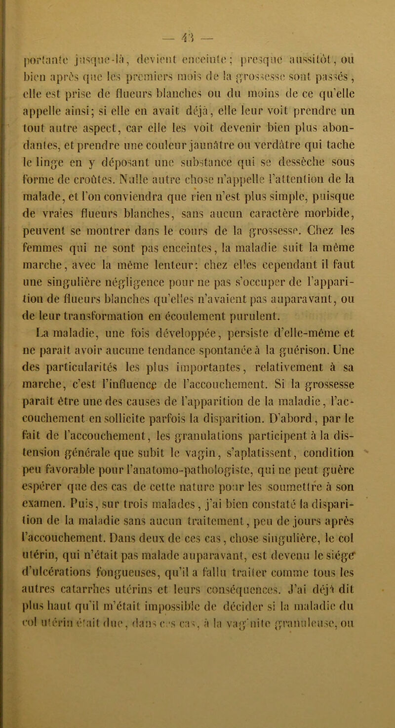 |H)rî;m(c ju^^quo-lâ, deviriU cncciido ; j)rc3qîie anssilôl, ou bien apPi's qac les premiers mois de la p,Tossesse sont passes , elle est prise de flueiirs blanches ou du moins de ce qu’elle appelle ainsi; si elle en avait déjcâ, elle leur voit prendre un tout autre aspect, car elle les voit devenir bien plus abon- dantes, et prendre une couleur jaunAtre ou verdâtre qui tache le ling^e en y déposant une substance qui se dessèche sous Forme de croates, Niille autre chose n’ap[)elle l’attention de la • malade, et l’on conviendra que rien n’est ydus simple, puisque de vraies flueurs blanches, sans aucun caractère morbide, peuvent se montrer dans le cours de la grossesse. Chez les femmes qui ne sont pas enceintes, la maladie suit la même marche, avec la même lenteur: chez elles cependant il faut une singulière négligence pour ne pas s’occuper de l’appari- tion de flueurs blanches qu’elles n’avaient pas auparavant, ou de leur transformation en écoulement purulent. La maladie, une fois développée, persiste d’elle-méme et ne parait avoir aucune tendance spontanée à la guérison. Une des particularités les plus importantes, relativement à sa marche, c’est l’influence de raccouchemcnt. Si la grossesse parait être une des causes de l’apparition de la maladie, l’ac- couchement en sollicite parfois la disparition. D’abord, par le fait de l’accouchement, les granulations participent à la dis- tension générale que subit le vagin, s’aplatissent, condition peu favorable pour l’anatomo-pathologiste, qui ne peut guère espérer que des cas de celte nature pour les soumetlre à son examen. Puis, sur trois malades, j’ai bien constaté la disj^ari- lion de la maladie sans aucun traitement, peu de jours après l’accouchement. Dans deux de ces cas, chose singulière, le col utérin, qui n’était pas malade auparavant, est devenu le siège* d’ulcérations fongueuses, qu’il a fallu trader comme tous les autres catarrhes utérins et leurs conséquences. J’ai déjl dit plus haut qu’il m’était impossible de décider si la maladie du col mériu é!ait due, dansc.’s ca>, à la vaj^'iiilo granuleuse, ou