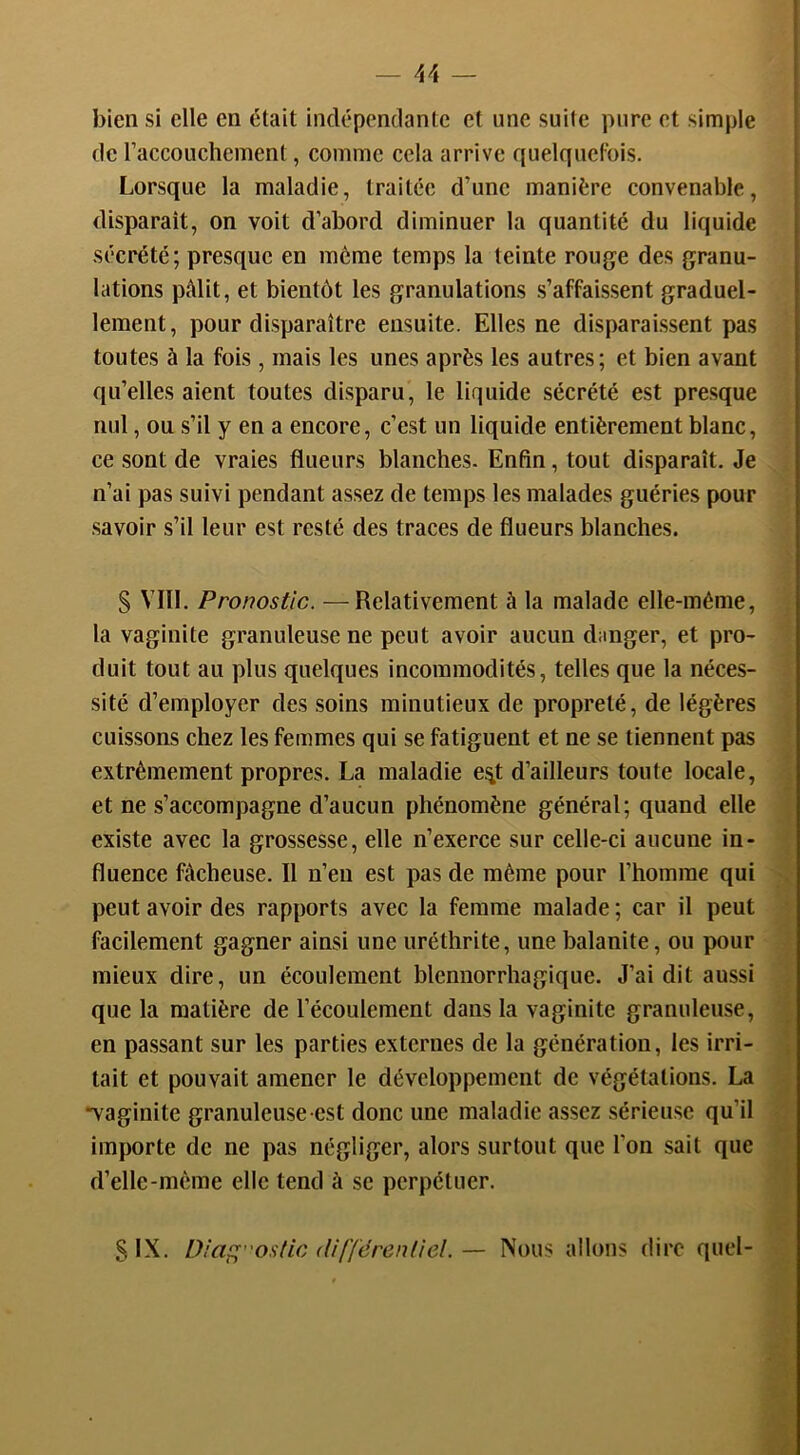 bien si elle en était indépendante et une suite pure et simple de racconchcment, comme cela arrive quelquefois. Lorsque la maladie, traitée d’une manière convenable, disparaît, on voit d’abord diminuer la quantité du liquide sécrété; presque en même temps la teinte rouge des granu- lations pMit, et bientôt les granulations s’affaissent graduel- lement, pour disparaître ensuite. Elles ne disparaissent pas toutes à la fois , mais les unes après les autres; et bien avant qu’elles aient toutes disparu, le liquide sécrété est presque nul, ou s’il y en a encore, c’est un liquide entièrement blanc, ce sont de vraies flueurs blanches. Enfin, tout disparaît. Je n’ai pas suivi pendant assez de temps les malades guéries pour savoir s’il leur est resté des traces de flueurs blanches. S VIII. Pronostic. —Relativement à la malade elle-même, la vaginite granuleuse ne peut avoir aucun danger, et pro- duit tout au plus quelques incommodités, telles que la néces- sité d’employer des soins minutieux de propreté, de légères cuissons chez les femmes qui se fatiguent et ne se tiennent pas extrêmement propres. La maladie e^t d’ailleurs toute locale, et ne s’accompagne d’aucun phénomène général; quand elle existe avec la grossesse, elle n’exerce sur celle-ci aucune in- fluence fâcheuse. Il n’en est pas de même pour l’homme qui peut avoir des rapports avec la femme malade ; car il peut facilement gagner ainsi une uréthrite, une balanite, ou pour mieux dire, un écoulement blennorrhagique. J’ai dit aussi que la matière de l’écoulement dans la vaginite granuleuse, en pa.ssant sur les parties externes de la génération, les irri- tait et pouvait amener le développement de végétations. La “vaginite granuleuse est donc une maladie assez sérieuse qu’il importe de ne pas négliger, alors surtout que l’on sait que d’elle-même elle tend à se perpétuer. SIX. Diaç;ostic dif'férenliel.— Nous allons dire quel-
