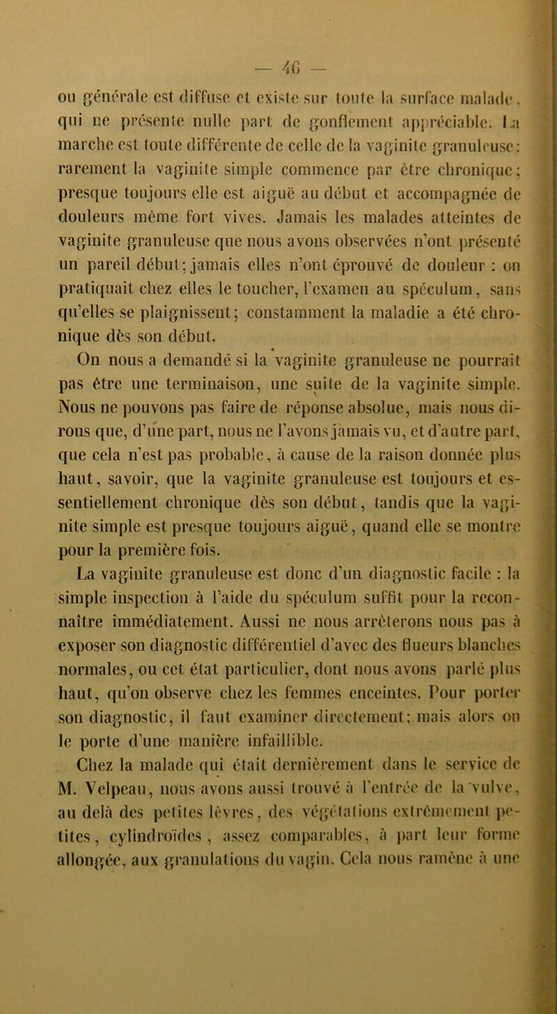 ou {jéniMMle est diffuse et existe sur toute la surface malade . qui ne présente nulle part de gonflement aiqiréciable. l a marche est toute différente de celle de la vaginite granuleuse: rarement la vaginite simple commence par être chronique; presque toujours elle est aiguë au début et accompagnée de douleurs même fort vives. Jamais les malades atteintes de vaginite granuleuse que nous avons observées n’ont jirésenté un pareil début; jamais elles n’ont éprouvé de douleur : on pratiquait chez elles le toucher, l’examen au spéculum, sans qu’elles se plaignissent; constamment la maladie a été chro- nique dès son début. On nous a demandé si la vaginite granuleuse ne pourrait pas être une terminaison, une suite de la vaginite simple. Nous ne pouvons pas faire de réponse absolue, mais nous di- rons que, d’une part, nous ne l’avons jamais vu, et d’autre pari, que cela n’est pas probable, à cause de la raison donnée plus haut, savoir, que la vaginite granuleuse est toujours et es- sentiellement chronique dès son début, tandis que la vagi- nite simple est presque toujours aiguë, quand elle se montre pour la première fois. La vaginite granuleuse est donc d’un diagnostic facile : la simple inspection à l’aide du spéculum suffit pour la recon- naître immédiatement. Aussi ne nous arrêterons nous pas à exposer son diagnostic différentiel d’avec des flueurs blanches normales, ou cet état particulier, dont nous avons parlé plus haut, qu’on observe chez les femmes enceintes. Pour porler .son diagnostic, il faut examiner directement; mais alors ou le porte d’une manière infaillible. Chez la malade qui était dernièrement dans le service de M. Velpeau, nous avons aussi trouvé à rentrée de la vulve, au delà des petites lèvres, des végétations extrêmement pe- tites, cylindroïdes , assez comparables, à part leur forme allongée, aux granulations du vagin. Cela nous ramène à une