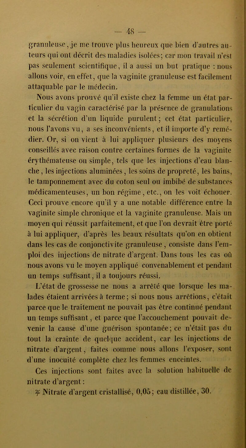 grannlciiso, je me trouve j)liis heureux que bien d’autres au- teurs qui ont décrit des maladies isolées; car mon travail n’esl pas seulement scientifique, il a aussi un but pratique : nous allons voir, en effet, que la vaginite granuleuse est facilement attaquable par le médecin. Nous avons prouvé qu’il existe chez la femme un état par- ticulier du vagin caractérisé par la présence de granulations et la sécrétion d’un liquide purulent ; cet état particulier, nous l’avons vu, a ses inconvénients, et il importe d’y remé- dier. Or, si on vient à lui appliquer plusieurs des moyens conseillés avec raison contre certaines formes de la vaginite érythémateuse ou simple, tels que les injections d’eau blan- che , les injections aluminées, les soins de propreté, les bains, le tamponnement avec du coton seul ou imbibé de substances médicamenteuses, un bon régime, etc., on les voit échouer. Ceci prouve encore qu’il y a une notable différence entre la vaginite simple chronique et la vaginite granuleuse. ISIais un moyen qui réussit parfaitement, et que l’on devrait être porté à lui appliquer, d’après les beaux résultats qu’on en obtient dans les cas de conjonctivite granuleuse, consiste dans l’em- ploi des injections de nitrate d’argent. Dans tous les cas où nous avons vu le moyen appliqué convenablement et pendant un temps suffisant, il a toujours réussi. L’état de grossesse ne nous a arrêté que lorsque les ma- lades étaient arrivées à terme; si nous nous arrêtions, c’était parce que le traitement ne pouvait pas être continué pendant un temps suffisant, et parce que raccouchement pouvait de- | venir la cause d’une guérison spontanée; ce n’était pas du • tout la crainte de quelque accident, car les injections de ; nitrate d’argent, faites comme nous allons l’exposer, sont i d’une inocuilé complète chez les femmes enceintes. ! Ces injections sont faites avec la solution habituelle de nitrate d’argent : • ^ Nitrate d’argent cristallisé, 0,05; eau distillée, 30. i i 'À-