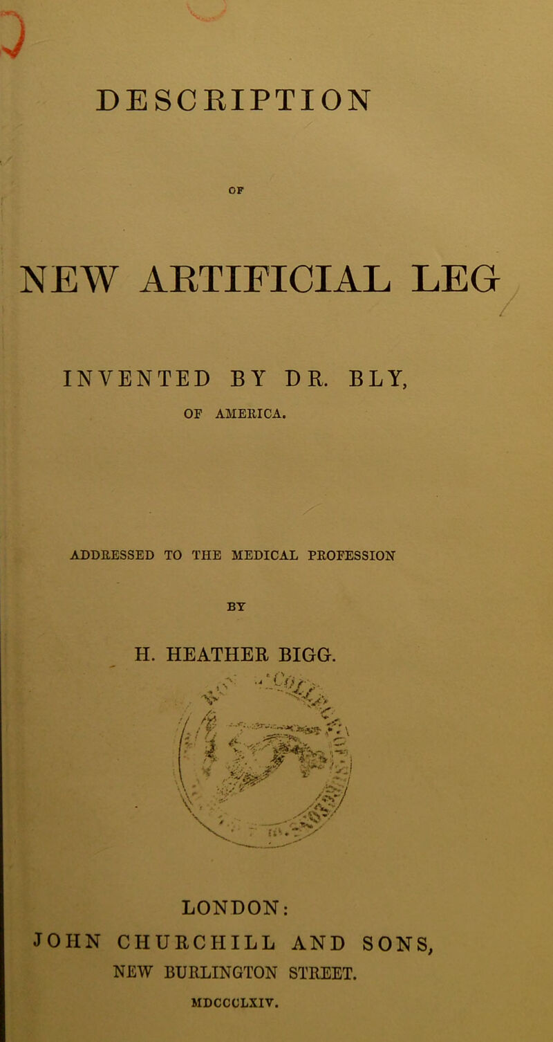 DESCRIPTION OF NEW ARTIFICIAL LEG / INVENTED BY DR. BLY, OF AMEIIICA. ADDRESSED TO THE MEDICAL PROFESSION BY H. HEATHER BIGG. LONDON: JOHN CHURCHILL AND SONS, NEW BURLINGTON STREET. MDCCCLXIV.