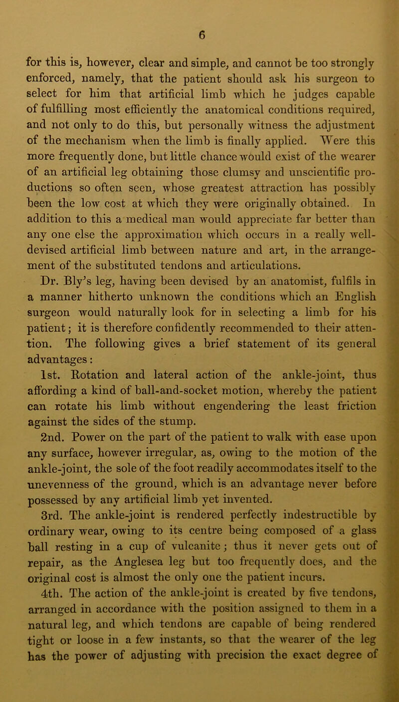 for this is, however, clear and simple, and cannot be too strongly enforced, namely, that the patient should ask his surgeon to select for him that artificial limb which he judges capable of fulfilling most efficiently the anatomical conditions required, and not only to do this, but personally witness the adjustment of the mechanism when the limb is finally applied. Were this more frequently done, but little chance would exist of the wearer of an artificial leg obtaining those clumsy and unscientific pro- ductions so often seen, whose greatest attraction has possibly been the low cost at which they were originally obtained. In addition to this a medical man would appreciate far better than any one else the approximation which occurs in a really well- devised artificial limb between nature and art, in the arrange- ment of the substituted tendons and articulations. Dr. Bly^s leg, having been devised by an anatomist, fulfils in a manner hitherto unknown the conditions which an English surgeon would naturally look for in selecting a limb for his patient; it is therefore confidently recommended to their atten- tion. The following gives a brief statement of its general advantages: 1st. Rotation and lateral action of the ankle-joint, thus affording a kind of ball-and-socket motion, whereby the patient can rotate his limb without engendering the least friction against the sides of the stump. 2nd. Power on the part of the patient to walk with ease upon any surface, however irregular, as, owing to the motion of the ankle-joint, the sole of the foot readily accommodates itself to the unevenness of the ground, which is an advantage never before possessed by any artificial limb yet invented. 3rd. The ankle-joint is rendered perfectly indestructible by ordinary wear, owing to its centre being composed of a glass ball resting in a cup of vulcanite; thus it never gets out of repair, as the Anglesea leg but too frequently does, and the original cost is almost the only one the patient incurs. 4th. The action of the ankle-joint is created by five tendons, arranged in accordance with the position assigned to them in a natural leg, and which tendons are capable of being rendered tight or loose in a few instants, so that the wearer of the leg has the power of adjusting with precision the exact degree of