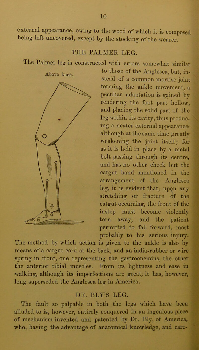 external appearance, owing to the wood of which it is composed being left uncovered, except by the stocking of the wearer. THE PALMER LEG. The Palmer leg is constructed with errors someAvhat similar to those of the Anglesea, but, in- stead of a common mortise joint forming the ankle movement, a peculiar adaptation is gained by rendering the foot part hollow, and placing the solid part of the leg within its cavity, thus produc- ing a neater external appearance^ although at the same time greatly weakening the joint itself; for as it is held in place by a metal bolt passing through its centre, and has no other check but the catgut band mentioned in the arrangement of the Anglesea leg, it is evident that, upqn any stretching or fracture of the catgut occurring, the front of the instep must become violently torn away, and the patient permitted to fall forward, most probably to his serious injury. The method by which action is given to the ankle is also by means of a catgut cord at the back, and an india-rubber or wire spring in front, one representing the gastrocnemius, the other the anterior tibial muscles. From its lightness and ease iu walking, although its imperfections are great, it has, however, long superseded the Anglesea leg in America. DR. BLTS LEG. The fault so palpable in both the legs which have been alluded to is, however, entirely conquered iu an ingenious piece of mechanism invented and patented by Dr. Bly, of America, who, having the advantage of anatomical knowledge, and care- Above knee.