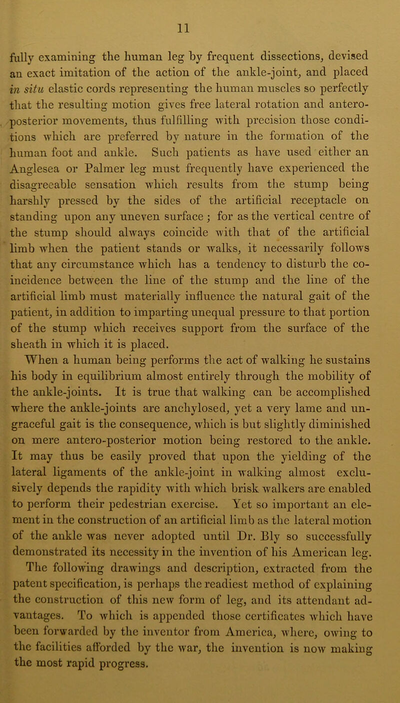 fully examining the human leg by frequent disseetions, devised an exact imitation of the action of the ankle-joint^ and placed in situ elastic cords representing the human muscles so perfectly that the resulting motion gives free lateral rotation and antero- posterior movements, thus fulfilling with precision those condi- tions which are preferred by nature in the formation of the human foot and ankle. Such patients as have used either an Anglesea or Palmer leg must frequently have experienced the disagreeable sensation which results from the stump being harshly pressed by the sides of the artificial receptacle on standing upon any uneven surface; for as the vertical centre of the stump should always coincide with that of the artificial limb when the patient stands or walks, it necessarily follows that any circumstance which has a tendency to disturb the co- incidence between the line of the stump and the line of the artificial limb must materially influence the natural gait of the patient, in addition to imparting unequal pressure to that portion of the stump which receives support from the surfaee of the sheath in which it is placed. When a human being performs the act of walking he sustains his body in equilibrium almost entirely through the mobility of the ankle-joints. It is true that walking can be accomplished where the ankle-joints are anchylosed, yet a very lame and un- graceful gait is the consequence, which is but slightly diminished on mere antero-posterior motion being restored to the ankle. It may thus be easily proved that upon the yielding of the lateral ligaments of the ankle-joint in walking almost exclu- sively depends the rapidity with which brisk walkers are enabled to perform their pedestrian exercise. Yet so important an ele- ment in the construction of an artificial limb as the lateral motion of the ankle was never adopted until Dr. Ely so successfully demonstrated its necessity in the invention of his American leg. The following drawings and description, extracted from the patent specification, is perhaps the readiest method of explaining the construction of this new form of leg, and its attendant ad- vantages. To which is appended those certificates which have been forwarded by the inventor from America, where, owing to the facilities afforded by the war, the invention is now making the most rapid progress.