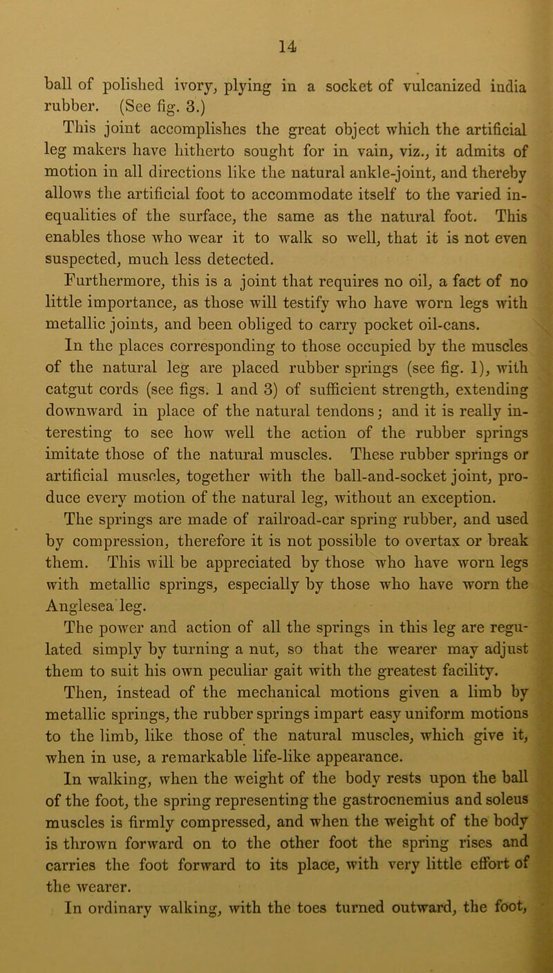 ball of polished ivory^ plyiiig in a socket of vulcanized india rubber. (See fig. 3.) This joint accomplishes the great object which the artificial leg makers have hitherto sought for in vain, viz., it admits of motion in all directions like the natural ankle-joint, and thereby allows the artificial foot to accommodate itself to the varied in- equalities of the surface, the same as the natural foot. This enables those who wear it to walk so well, that it is not even suspected, much less detected. Furthermore, this is a joint that requires no oil, a fact of no little importance, as those will testify who have worn legs with metallic joints, and been obliged to carry pocket oil-cans. In the places corresponding to those occupied by the muscles of the natural leg are placed rubber springs (see fig. 1), with catgut cords (see figs. 1 and 3) of sufficient strength, extending downward in place of the natural tendons; and it is really in- teresting to see how well the action of the rubber springs imitate those of the natural muscles. These rubber springs or artificial muscles, together with the ball-and-socket joint, pro- duce every motion of the natural leg, without an exception. The springs are made of railroad-car spring rubber, and used by compression, therefore it is not possible to overtax or break them. This will be appreciated by those who have worn legs with metallic springs, especially by those who have worn the Anglesea leg. The power and action of all the springs in this leg are regu- lated simply by turning a nut, so that the wearer may adjust them to suit his own peculiar gait with the greatest facility. Then, instead of the mechanical motions given a limb by metallic springs, the rubber springs impart easy uniform motions to the limb, like those of the natural muscles, which give it, when in use, a remarkable life-like appearance. In walking, when the weight of the body rests upon the ball of the foot, the spring representing the gastrocnemius and soleus » muscles is firmly compressed, and when the weight of the body • is thrown forward on to the other foot the spring rises and carries the foot forward to its place, with very little effort of the wearer. In ordinary walking, with the toes turned outward, the foot, * J