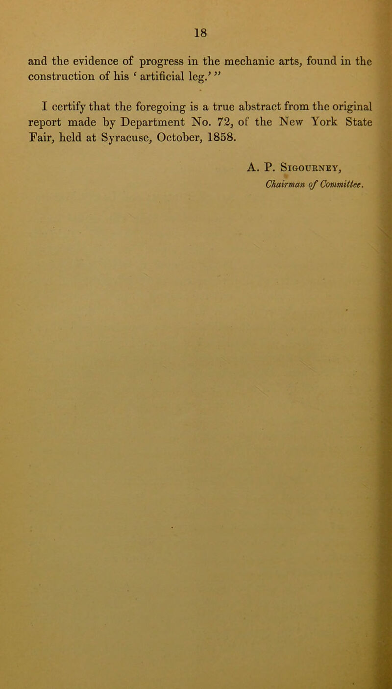 and the evidence of progress in the mechanic arts, found in the construction of his ‘ artificial leg/ ” I certify that the foregoing is a true abstract from the original report made by Department No. 72, of the New York State Fair, held at Syracuse, October, 1858. A. P. Sigourney, Chairman of Committee.
