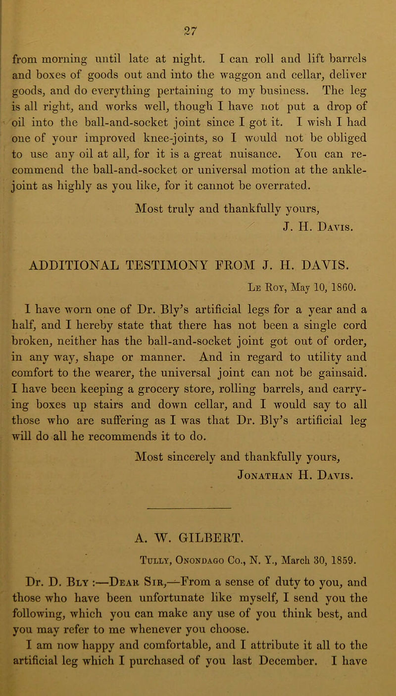 from morning imtil late at night. I can roll and lift barrels and boxes of goods out and into the waggon and cellar, deliver goods, and do everything pertaining to my business. The leg is all right, and works well, though I have not put a drop of oil into the ball-and-socket joint since I got it. I wish I had one of your improved knee-joints, so I would not be obliged to use any oil at all, for it is a great nuisance. You can re- commend the ball-and-socket or universal motion at the ankle- joint as highly as you like, for it cannot be overrated. Most truly and thankfully yours, J. H. Davis. ADDITIONAL TESTIMONY FROM J. H. DAVIS. Le Roy, May 10, 1860. I have worn one of Dr. Bly^s artificial legs for a year and a half, and I hereby state that there has not been a single cord broken, neither has the ball-and-socket joint got out of order, in any way, shape or manner. And in regard to utility and comfort to the wearer, the universal joint can not be gainsaid. I have been keeping a grocery store, rolling barrels, and carry- ing boxes up stairs and down cellar, and I would say to all those who are suffering as I was that Dr. Ely’s artificial leg will do all he recommends it to do. Most sincerely and thankfully yours, Jonathan H. Davis. A. W. GILBERT. Tully, Onondago Co., N. Y., March 30, 1859. Dr. D. Bly :—Deak Sir,—From a sense of duty to you, and those who have been unfortunate like myself, I send you the following, which you can make any use of you think best, and you may refer to me whenever you choose. I am now happy and comfortable, and I attribute it all to the artificial leg which I purchased of you last December. I have