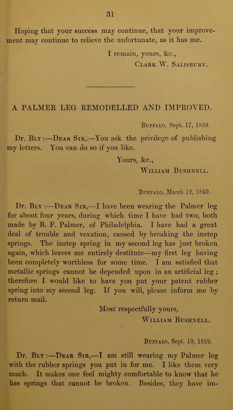 Hoping that your success may continue, that your improve- ment may continue to relieve the unfortunate, as it has me. I remain, yours, &c., Clakk W. Salisbury. A PALMER LEG REMODELLED AND IMPROVED. Buffalo, Sept. 17, 1859. Dr. Bly :—Dear Sir,'—You ask the privilege of publishing my letters. You can do so if you like. Yours, &c., William Bushnell. Buffalo, Marcli 12, 1859. Dr. Bly :—Dear Sir,—I have been wearing the Palmer leg for about four years, during which time 1 have had two, both made by B. F. Palmer, of Philadelphia. I have had a great deal of trouble and vexation, caused by breaking the instep springs. The instep spring in my second leg has just broken again, which leaves me entirely destitute—my first leg having been completely worthless for some time. I am satisfied that metallic springs cannot be depended upon in an artificial leg; therefore I would like to have you put your patent rubber spring into my second leg. If you will, please inform me by return mail. Most respectfully yours, William Bushnell. Buffalo, Sept. 10, 1859. Dr. Bly :—Dear Sir,—I am still wearing my Palmer leg with the rubber springs you put in for me. I like them very much. It makes one feel mighty comfortable to know that he has springs that cannot be broken. Besides, they have im-