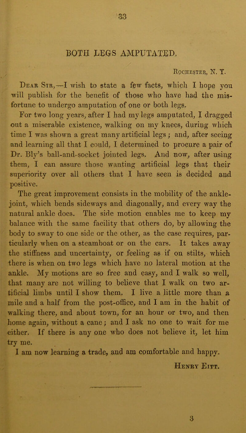 BOTH LEGS AMPUTATED, Roche§tee, N. Y. Dear Str,—I wish to state a few facts^ which I hops you will publish for the benefit of those who have had the mis- fortune to undergo amputation of one or both legs. For two long years^ after I had my legs amputated, I dragged out a miserable existence, walking on my knees, during which time I was shown a great many artificial legs; and, after seeing and learning all that I could, I determined to procure a pair of Dr. Bly^s ball-and-socket jointed legs. And now, after using them, I can assure those wanting artificial legs that their superiority over all others that I have seen is decided and positive. The great improvement consists in the mobility of the ankle- joint, which bends sideways and diagonally, and every way the natural ankle does. The side motion enables me to keep my balance with the same facility that others do, by allowing the body to sway to one side or the other, as the case requires, par- ticularly when on a steamboat or on the cars. It takes away the stiShess and uncertainty, or feeling as if on stilts, which there is when on two legs which have no lateral motion at the ankle. My motions are so free and easy, and I walk so well, that many are not willing to believe that I walk on two ar- tificial limbs until I show them. I live a little more than a mile and a half from the post-ofiice, and I am in the habit of walking there, and about town, for an hour or two, and then home again, without a cane; and I ask no one to wait for me either. If there is any one who does not believe it, let him try me. I am now learning a trade, and am comfortable and happy. Henry Eitt. 3