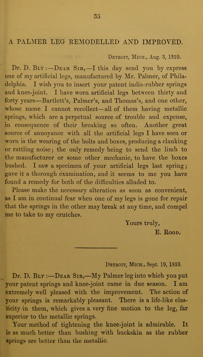 A PALMER LEG REMODELLED AND IMPROVED. Detroit, Mich., Aug. .3, 1859. Dr. D. Ely :—Dear Sir,—I this day send you by express one of my artificial legs, manufactured by Mr. Palmer, of Phila- delphia. I wish you to insert your patent india-rubber springs and knee-joint. I have worn artificial legs between thirty and forty years—BartletPs, Palmer^s, and Thomas’s, and one other, whose name I cannot recollect—all of them having metallic springs, which are a perpetual source of trouble and expense, in consequence of their breaking so often. Another great source of annoyance with all the artificial legs I have seen or worn is the wearing of the bolts and boxes, producing a clanking or rattling noise; the only remedy being to send the limb to the manufacturer or some other mechanic, to have the boxes bushed. I saw a specimen of your artificial legs last spring; gave it a thorough examination, and it seems to me you have found a remedy for both of the difficulties alluded to. Please make the necessary alteration as soon as convenient, as I am in continual fear when one of my legs is gone for repair that the springs in the other may break at any time, and compel me to take to my crutches. Yours truly, E. Rood. Detroit, Mich., Sept. 19, 1859. Dr. D. Ely :—Dear Sir,—My Palmer leg into which you put your patent sjirings and knee-joint came in due season. I am extremely well pleased with the improvement. The action of your springs is remarkably pleasant. There is a life-like elas- i^icity in them, which gives a very fine motion to the leg, far superior to the metallic springs. Your method of tightening the knee-joint is admirable. It is as much better than bushing with buckskin as the rubber springs are better than the metallic.