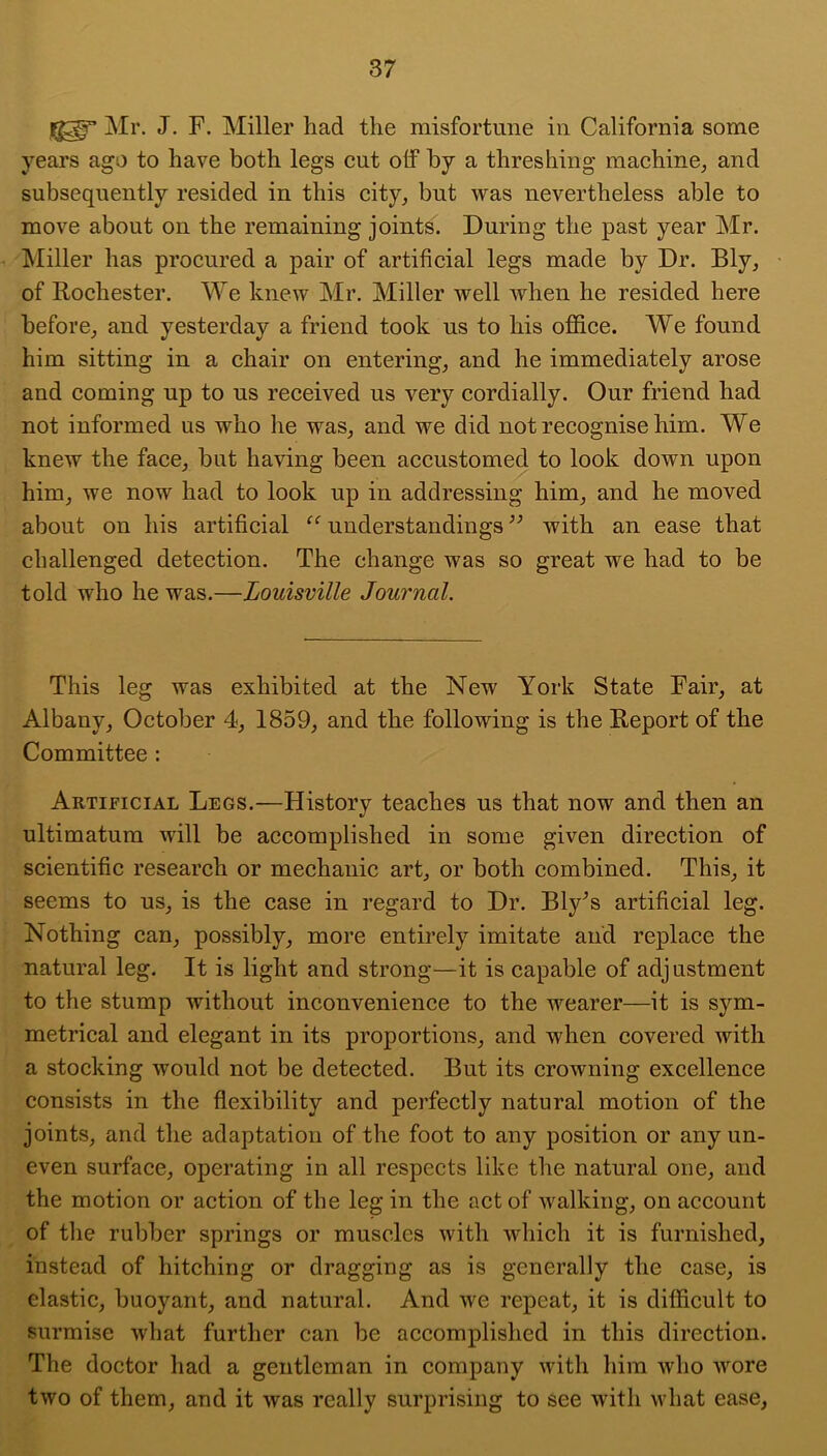 Mr. J. F. Miller had the misfortune in California some years ago to have both legs cut off by a threshing machine^ and subsequently resided in this city^ but was nevertheless able to move about on the remaining joints. During the past year Mr. Miller has procured a pair of artificial legs made by Dr. Ely, of Rochester. We knew Mr. Miller well when he resided here before^ and yesterday a friend took us to his office. We found him sitting in a chair on entering, and he immediately arose and coming up to us received us very cordially. Our friend had not informed us who he was, and we did not recognise him. We knew the face, but having been accustomed to look down upon him, we now had to look up in addressing him, and he moved about on his artificial understandings with an ease that challenged detection. The change was so great we had to be told who he was.—Louisville Journal. This leg was exhibited at the New York State Fair, at Albany, October 4, 1859, and the following is the Report of the Committee: Artificial Legs.—History teaches us that now and then an ultimatum will be accomplished in some given direction of scientific research or mechanic art, or both combined. This, it seems to us, is the case in regard to Dr. Bly^s artificial leg. Nothing can, possibly, more entirely imitate and replace the natural leg. It is light and strong—it is capable of adjustment to the stump without inconvenience to the wearer—it is sym- metrical and elegant in its proportions, and when covered with a stocking would not be detected. But its crowning excellence consists in the flexibility and perfectly natural motion of the joints, and the adaptation of the foot to any position or any un- even surface, operating in all respects like the natural one, and the motion or action of the leg in the act of walking, on account of the rubber springs or muscles with which it is furnished, instead of hitching or dragging as is generally the case, is elastic, buoyant, and natural. And we repeat, it is difficult to surmise what further can be accomplished in this direction. The doctor had a gentleman in company with him who wore two of them, and it was really surprising to see with what ease,