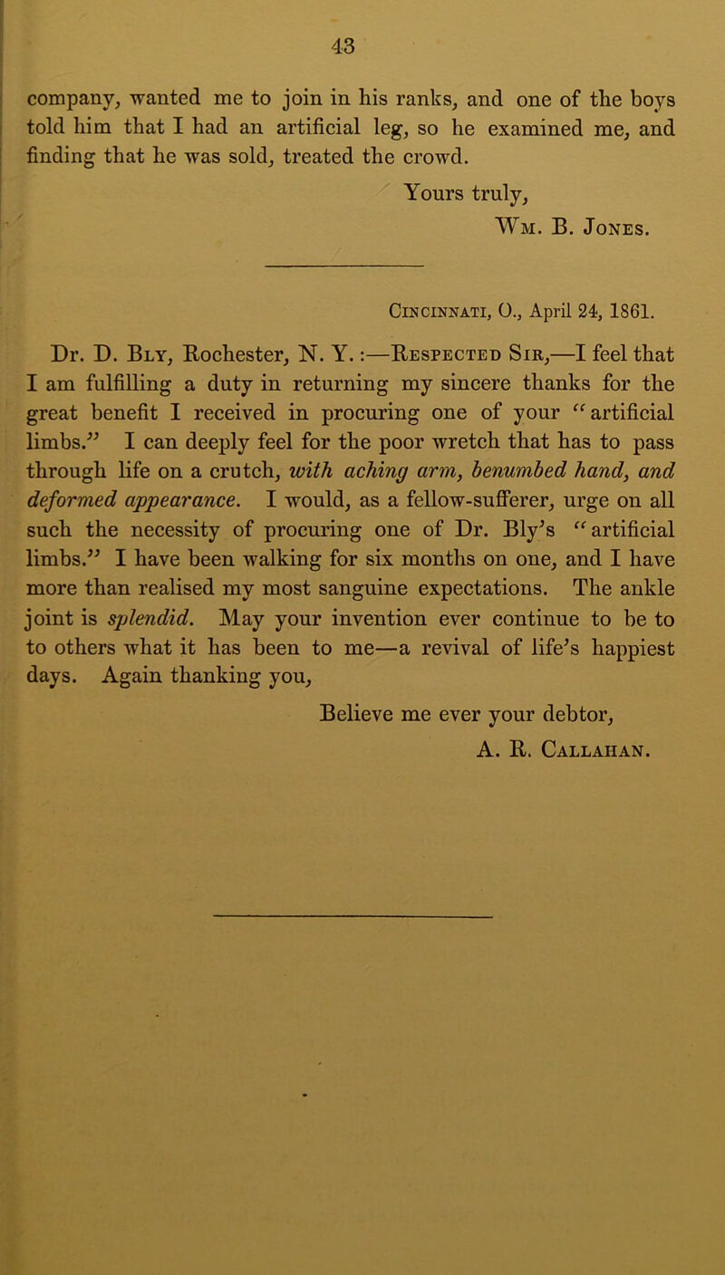 j company, wanted me to join in his ranks, and one of the boys j told him that I had an artificial leg, so he examined me, and j finding that he was sold, treated the crowd. ■ Yours truly, Wm. B. Jones. Cincinnati, 0., April 24, 1861. Dr. D. Bly, Bochester, N. Y.:—Bespected Sir,—I feel that I am fulfilling a duty in returning my sincere thanks for the great benefit I received in procuring one of your artificial limbs.^^ I can deeply feel for the poor wretch that has to pass through life on a crutch, with aching arm, benumbed hand, and deformed appearance. I would, as a fellow-sufferer, urge on all such the necessity of procuring one of Dr. Bly^s artificial limbs.I have been walking for six months on one, and I have more than realised my most sanguine expectations. The ankle joint is splendid. May your invention ever continue to be to to others what it has been to me—a revival of lifers happiest days. Again thanking you. Believe me ever your debtor, A. B. Callahan.