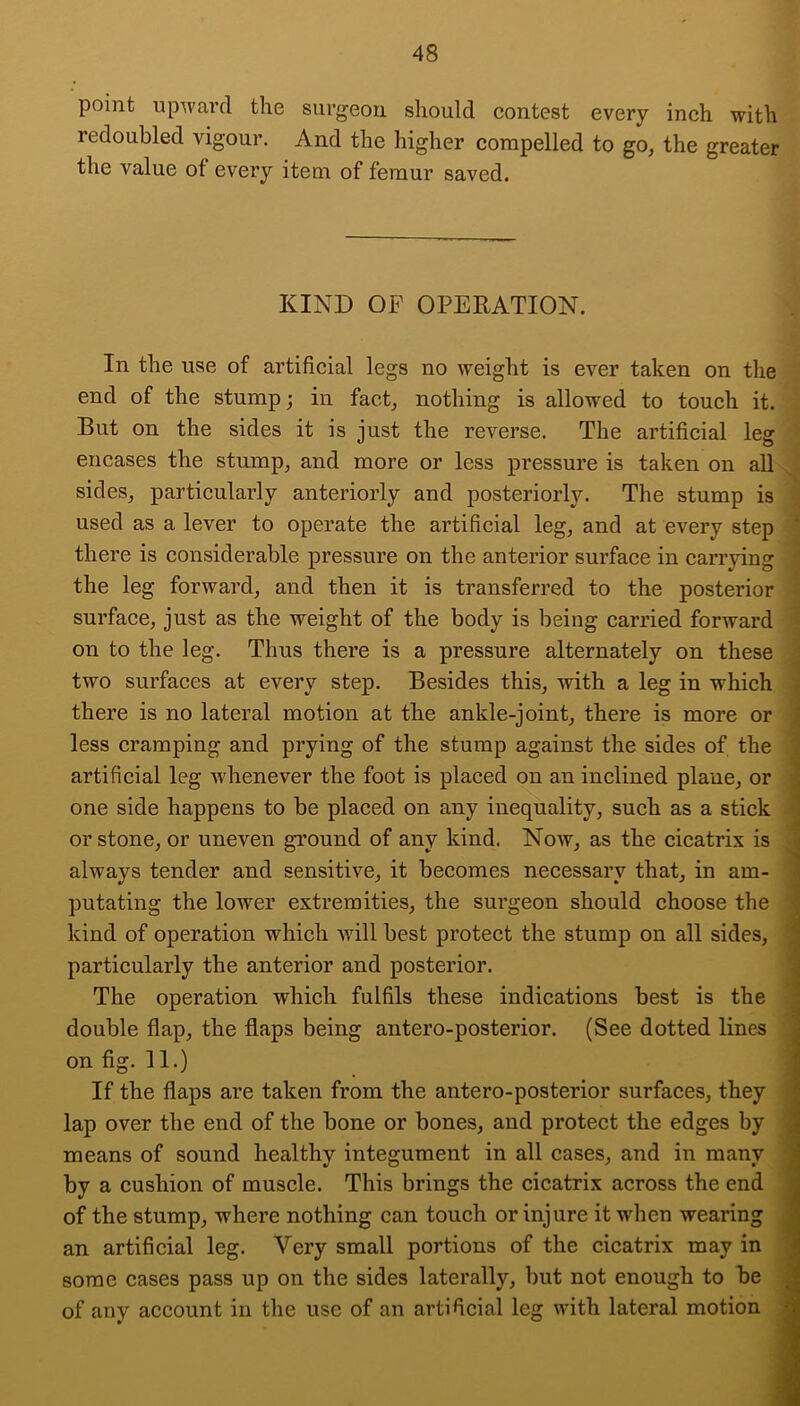 point upward the surgeon should contest every inch with redoubled vigour. And the higher compelled to go, the greater the value of every item of femur saved. KIND OF OPERATION. In the use of artificial legs no weight is ever taken on the end of the stump; in fact, nothing is allowed to touch it. But on the sides it is just the reverse. The artificial leg encases the stump, and more or less pressure is taken on all sides, particularly anteriorly and posteriorly. The stump is used as a lever to operate the artificial leg, and at every step there is considerable pressure on the anterior surface in carrying the leg forward, and then it is transferred to the posterior surface, just as the weight of the body is being carried forward on to the leg. Thus there is a pressure alternately on these two surfaces at every step. Besides this, with a leg in which there is no lateral motion at the ankle-joint, there is more or less cramping and prying of the stump against the sides of the artificial leg whenever the foot is placed on an inclined plane, or one side happens to be placed on any inequality, such as a stick or stone, or uneven ground of any kind. Now, as the cicatrix is always tender and sensitive, it becomes necessary that, in am- putating the lower extremities, the surgeon should choose the kind of operation which will best protect the stump on all sides, particularly the anterior and posterior. The operation which fulfils these indications best is the double flap, the flaps being antero-posterior. (See dotted lines on fig. II.) If the flaps are taken from the antero-posterior surfaces, they lap over the end of the bone or bones, and protect the edges by means of sound healthy integument in all cases, and in many by a cushion of muscle. This brings the cicatrix across the end of the stump, where nothing can touch or injure it when wearing an artificial leg. Very small portions of the cicatrix may in some cases pass up on the sides laterally, but not enough to be of any account in the use of an artificial leg with lateral motion