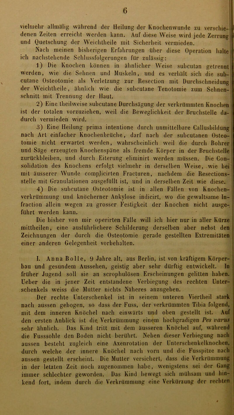 vielmehr alliiiilliy während der Heilung der Knoclienvvunde zu verscliie-i denen Zeiten erreicht werden kann. Auf diese Weise wird jede Zerrung und Quetschung der Weichlheile mit Sicherheit vermieden. Nach meinen bisherigen Erfahrungen über diese Operation halte ich nachstehende Schlussfolgerungen für zulässig: 1) Die Knochen können in ähnlicher Weise subcutan getrennt werden, wie die Sehnen und Muskeln, und es verhält sich die sub- cutane Osteotomie als Verletzung zur Resection mit Üurchschneidung der Weichtbeile, ähnlich wie die subcutane Tenotomie zum Sehnen- sebnitt mit Trennung der Haut. 2) Eine Ibeilweise subcutane Durebsägung der verkrümmten Knochen ist der totalen vorzuzieben, weil die Beweglichkeit der Bruchstelle da- durch vermieden wird. 3) Eine Heilung prima intentione durch unmittelbare Callusbildung nach Art einfacher Knocbenbrüche, darf nach der subcutanen Osteo- tomie nicht erwartet werden, wahrscheinlich weil die durch Bohrer und Säge erzeugten Knochenspäne als fremde Körper in der Bruchstelle Zurückbleiben, und durch Eiterung eliminirt werden müssen. Die Con- solidation des Knochens erfolgt vielmehr in derselben Weise, wie bei mit äusserer Wunde compjicirten Fracturen, nachdem die Resections- stelle mit Granulationen ausgefüllt ist, und in derselben Zeit wie diese. 4) Die subcutane Osteotomie ist in allen Füllen von Knochen- verkrümmung und knöcherner Ankylose indicirt, w'O die gewaltsame In- i fraction allein wegen zu grosser Festigkeit der Knochen nicht ausge- führt werden kann. Die bisher von mir operirten Fälle will ich hier nur in aller Kürze mittheilen, eine ausführlichere Schilderung derselben aber nebst den Zeichnungen der durch die Osteotomie gerade gestellten Extremitäten einer anderen Gelegenheit Vorbehalten. I. Anna Bolle, 9 Jahre alt, aus Berlin, ist von kräftigem Körper- bau und gesundem Aussehen, geistig aber sehr dürftig entwickelt. In früher Jugend soll sie an scrophulösen Erscheinungen gelitten haben, j lieber die in jener Zeit entstandene Verbiegung des rechten Unter- j Schenkels weiss die Mutter nichts Näheres anzugeben. Der rechte Unterschenkel ist in seinem unteren Viertbeil stark ' nach aussen gebogen, so dass der Fuss, der verkrümmten Tibia folgend, mit dem inneren Knöchel nach einwärts und oben gestellt ist. Auf den ersten Anblick ist die. Verkrümmung einem hochgradigen Pes varus sehr ähnlich. Das Kind tritt mit dem äusseren Knöchel auf, während die Fusssoble den Boden nicht berührt. Neben dieser Verbiegung nach aussen besteht zugleich eine Axenrotation der Unterscbenkelknochen, durch welche der innere Knöchel nach vorn und die Fusspitze nach aussen gestellt erscheint. Die Mutter versichert, dass die Verkrümmung in der letzten Zeit noch zugenommen habe, wenigstens sei der Gang immer schlechter geworden. Das Kind bewegt sich mühsam und hin- kend fort, indem durch die Verkrümmung eine Verkürzung der rechten