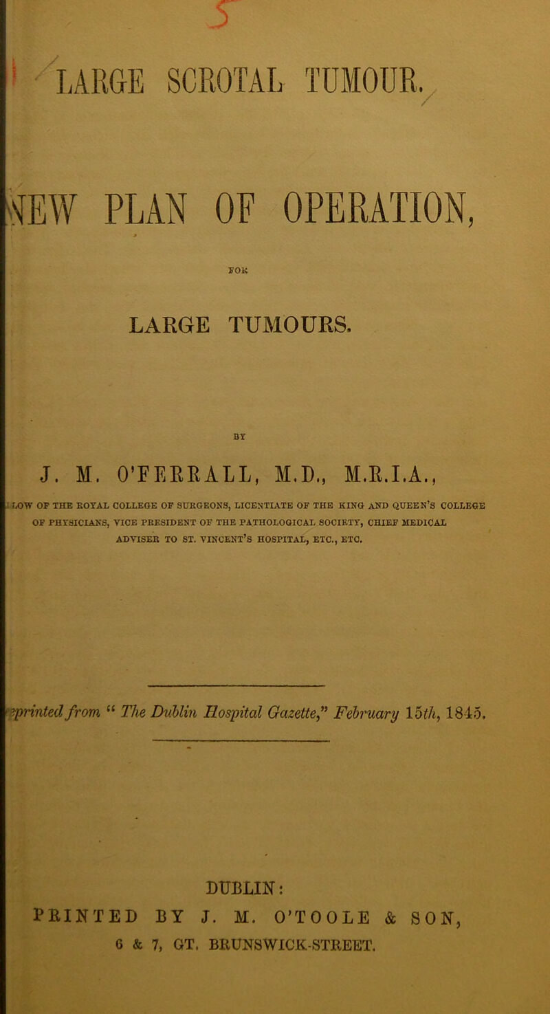 PLAN OF OPERATION, roK LARGE TUMOURS. BY J. M. O’FEERALL, M.D., M.R.I.A., UXJW OF THE KOTAL COLLEGE OF SUEGEON3, LICENTIATE OF THE KING AND QUEEN’S COLLEGE OF PHYSICIANS, VICE PEESIDENT OF THE PATHOLOGICAL SOCIETY, CHIEF MEDICAL ADVISEE TO ST. VINCENT’S HOSPITAL, ETC., ETC. ^jprinted from “ The DvMin Hospital Gazettef February 1845. PRINTED BY J. M. O’TOOLE & SON, 6 & 7, GT. BRUNSWICK-STREET.