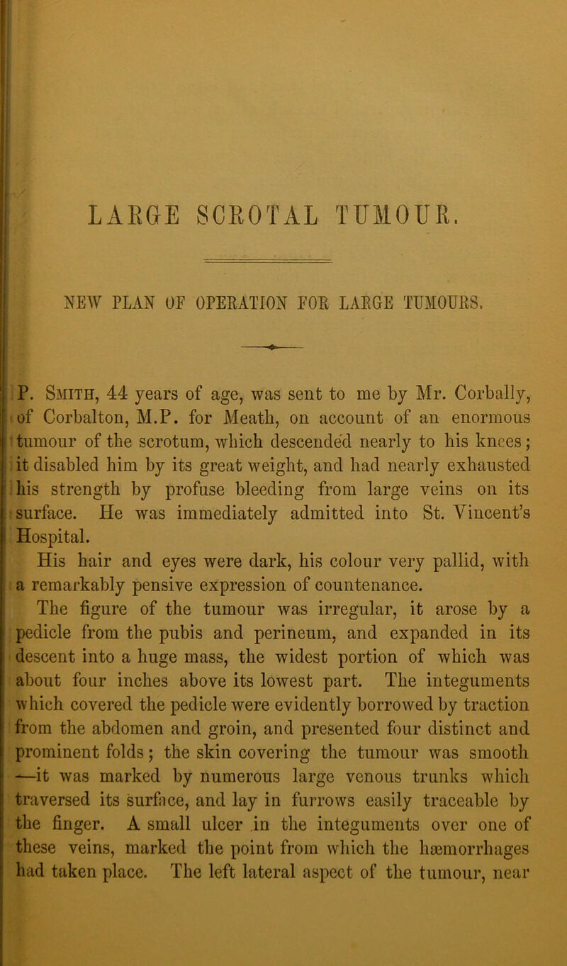 ( I LAEGE SCEOTAL TFMOUE. NEW PLAN OF OPERATION FOE LARGE TEMOEKS, P. Smith, 44 years of age, was sent to me by Mr. Corbally, of Corbalton, M.P. for Meatb, on account of an enormous ' tumour of the scrotum, which descended nearly to his knees; it disabled him by its great weight, and had nearly exhausted -his strength by profuse bleeding from large veins on its surface. He was immediately admitted into St. Vincent’s Hospital. His hair and eyes were dark, his colour very pallid, with a remarkably pensive expression of countenance. The figure of the tumour was irregular, it arose by a pedicle from the pubis and perineum, and expanded in its descent into a huge mass, the widest portion of which was about four inches above its lowest part. The integuments which covered the pedicle were evidently borrowed by traction from the abdomen and groin, and presented four distinct and prominent folds; the skin covering the tumour was smooth —it was marked by numerous large venous trunks which traversed its surface, and lay in furrows easily traceable by the finger. A small ulcer in the integuments over one of these veins, marked the point from which the haemorrhages had taken place. The left lateral aspect of the tumour, near