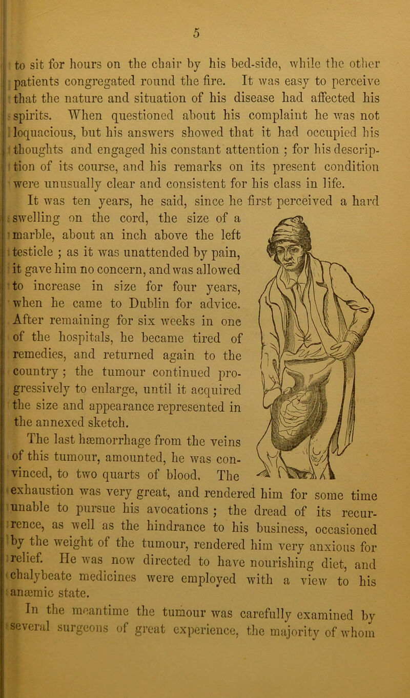 [ \ i ■ to sit for hours on the chair by his bed-side, while the other ; patients congregated round the fire. It was easy to perceive that the nature and situation of his disease had affected his ' ' spirits. When questioned about his complaint he was not . loquacious, but his answers showed that it had occupied his ■thoughts and engaged his constant attention ; for his descrip- tion of its course, and his remarks on its present condition were unusually clear and consistent for his class in life. It was ten years, he said, since he first perceived a hard ; swelling on the cord, the size of a •marble, about an inch above the left ’ 1 testicle ; as it was unattended by pain, i' it gave him no concern, and was allowed I'to increase in size for four years, I when he came to Dublin for advice. ; After remaining for six -weeks in one I of the hospitals, he became tired of remedies, and returned again to the country ; the tumour continued pro- gressively to enlarge, until it acquired the size and appearance represented in the annexed sketch. The last hemorrhage from the veins of this tumour, amounted, he was con- vinced, to two quarts of blood. The ' exhaustion was very great, and rendered him for some time ■unable to pursue his avocations ; the dread of its recur- irence, as weil as the hindrance to his business, occasioned 'by the weight of the tumour, rendered him very anxious for ] relief. He was^ now directed to have nourishing diet, and • chalybeate medicines were employed with a view to his : anmmic state. In the meantime the tumour was carefully examined by ^ several surgeons of great experience, the majority of whom