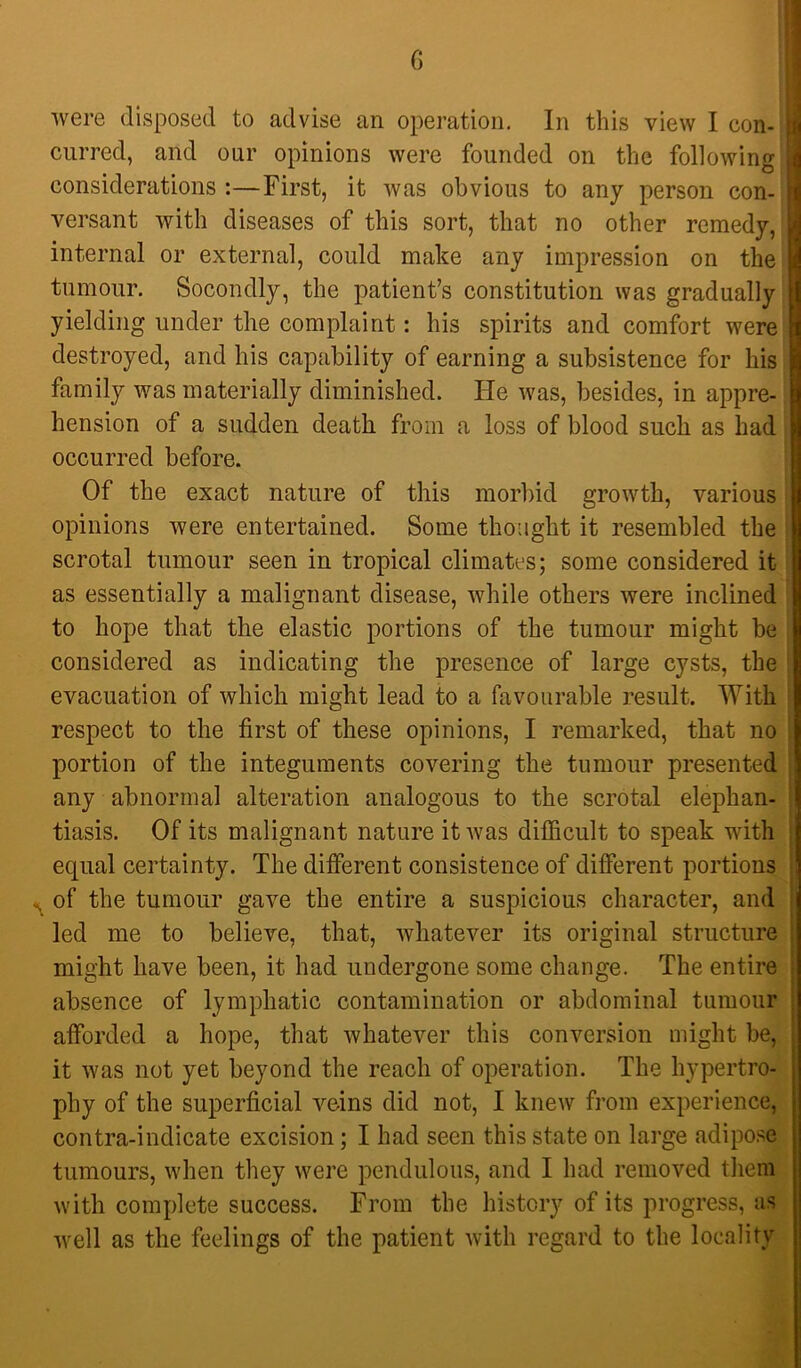 I G were disposed to advise an operation. In this view I con- curred, and our opinions were founded on the following considerations :—First, it was obvious to any person con- versant with diseases of this sort, that no other remedy, internal or external, could make any impression on the tumour. Socondly, the patient’s constitution was gradually yielding under the complaint: his spirits and comfort were destroyed, and his capability of earning a subsistence for his family was materially diminished. He was, besides, in appre- hension of a sudden death from a loss of blood such as had occurred before. Of the exact nature of this morbid growth, various opinions were entertained. Some thought it resembled the scrotal tumour seen in tropical climates; some considered it as essentially a malignant disease, while others were inclined to hope that the elastic portions of the tumour might be considered as indicating the presence of large cysts, the evacuation of which might lead to a favourable result. With respect to the first of these opinions, I remarked, that no portion of the integuments covering the tumour presented any abnormal alteration analogous to the scrotal elephan- tiasis. Of its malignant nature it was difficult to speak with equal certainty. The difierent consistence of different portions of the tumour gave the entire a suspicious character, and led me to believe, that, whatever its original structure might have been, it had undergone some change. The entire absence of lymphatic contamination or abdominal tumour afforded a hope, that whatever this conversion might be, it was not yet beyond the reach of operation. The hypertro- phy of the superficial veins did not, I knew from experience, contra-indicate excision; I had seen this state on large adipose tumours, when they were pendulous, and I had removed them with complete success. From the history of its progress, as well as the feelings of the patient with regard to the locality