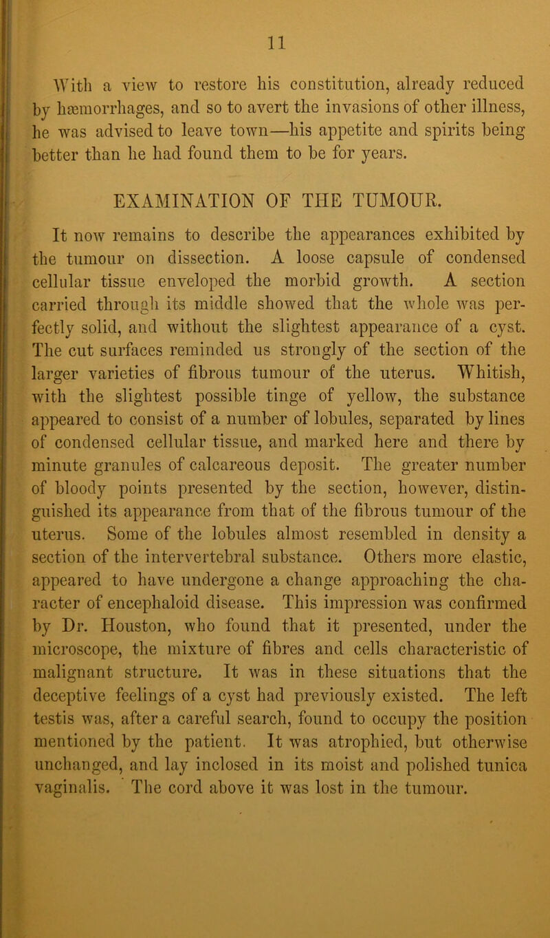 With a view to restore his constitution, already reduced by hasraorrhages, and so to avert the invasions of other illness, he was advised to leave town—his appetite and spirits being better than he had found them to be for years. - EXAMINATION OF THE TUMOUR. It now remains to describe the appearances exhibited by the tumour on dissection. A loose capsule of condensed cellular tissue enveloped the morbid growth. A section I carried througii its middle showed that the whole was per- fectly solid, and without the slightest appearance of a cyst. The cut surfaces reminded us strongly of the section of the larger varieties of fibrous tumour of the uterus. Whitish, with the slightest possible tinge of yellow, the substance appeared to consist of a number of lobules, separated by lines of condensed cellular tissue, and marked here and there by minute granules of calcareous deposit. The greater number of bloody points presented by the section, hoAvever, distin- guished its appearance from that of the fibrous tumour of the uterus. Some of the lobules almost resembled in density a section of the intervertebral substance. Others more elastic, appeared to have undergone a change approaching the cha- racter of encephaloid disease. This impression was confirmed by Dr. Houston, who found that it presented, under the microscope, the mixture of fibres and cells characteristic of malignant structure. It was in these situations that the deceptive feelings of a cyst had previously existed. The left testis was, after a careful search, found to occupy the position mentioned by the patient. It was atrophied, but otherwise unchanged, and lay inclosed in its moist and polished tunica vaginalis. The cord above it was lost in the tumour.