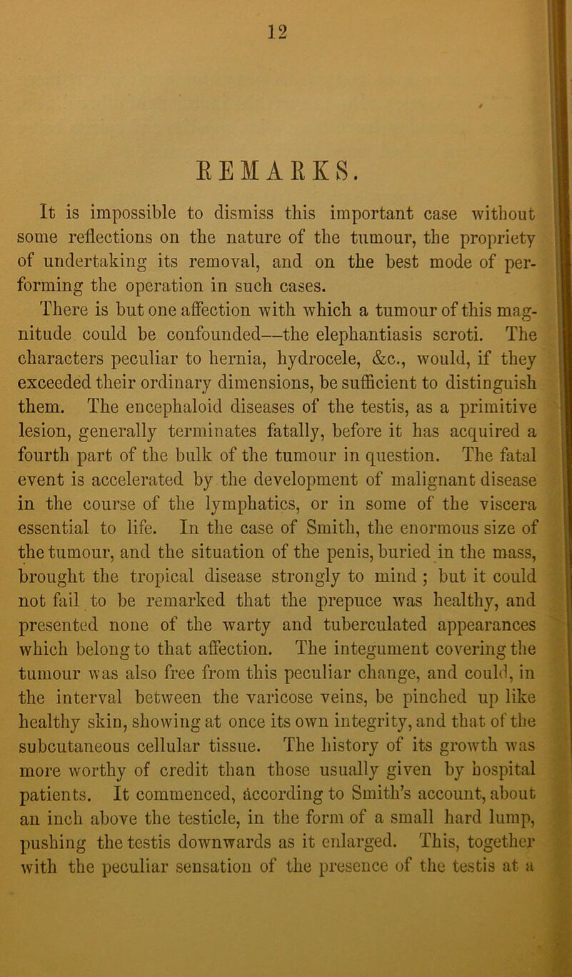 EEMARES. It is impossible to dismiss this important case without some reflections on the nature of the tumour, the propriety of undertaking its removal, and on the best mode of per- forming the operation in such cases. There is but one affection with which a tumour of this mag- nitude could be confounded—the elephantiasis scroti. The characters peculiar to hernia, hydrocele, &c., would, if they exceeded their ordinary dimensions, be sufficient to distinguish them. The encephaloid diseases of the testis, as a primitive lesion, generally terminates fatally, before it has acquired a fourth part of the bulk of the tumour in question. The fatal event is accelerated by the development of malignant disease in the course of the lymphatics, or in some of the viscera essential to life. In the case of Smith, the enormous size of the tumour, and the situation of the penis, buried in the mass, brought the tropical disease strongly to mind; but it could not fail to be remarked that the prepuce was healthy, and presented none of the warty and tuberculated appearances which belong to that affection. The integument covering the tumour was also free from this peculiar change, and could, in the interval between the varicose veins, be pinched up like healthy skin, showing at once its own integrity, and that of the subcutaneous cellular tissue. The history of its growth w'as more worthy of credit than those usually given by hospital patients. It commenced, according to Smith’s account, about an inch above the testicle, in the form of a small hard lump, pushing the testis downwards as it enlarged. This, together with the peculiar sensation of the presence of the testis at a