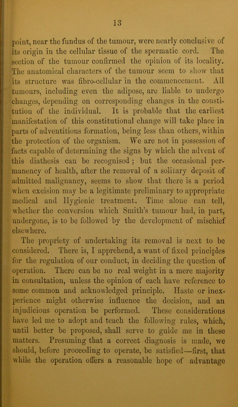 point, near the fundus of the tumour, were nearly conclusive of its origin in the cellular tissue of the spermatic cord. The section of the tumour confirmed the opinion of its locality. The anatomical characters of the tumour seem to show that its structure was fibro-cellular in the commencement. All tumours, including even the adipose, are liable to undergo changes, depending on corresponding changes in the consti- tution of the individual. It is probable that the earliest manifestation of this constitutional change will take place in parts of adventitious formation, being less than others, within the protection of the organism. We are not in possession of facts capable of determining the signs by which the advent of this diathesis can be recognised ; but the occasional per- manency of health, after the removal of a solitary deposit of admitted malignancy, seems to show that there is a period when excision may be a legitimate preliminary to appropriate medical and Hygienic treatment. Time alone can tell, whether the conversion which Smith’s tumour had, in part, undergone, is to be followed by the development of mischief elsewhere. The propriety of undertaking its removal is next to be considered. There is, I apprehend, a want of fixed principles for the regulation of our conduct, in deciding the question of operation. There can be no real weight in a mere majority in consultation, unless the opinion of each have reference to some common and acknowledged principle. Haste or inex- perience might otherwise influence the decision, and an injudicious operation be performed. These considerations have led me to adopt and teach the following rules, which, until better be proposed, shall serve to guide me in these matters. Presuming that a correct diagnosis is made, we should, before proceeding to operate, be satisfied—first, that while the operation offers a reasonable hope of advantage