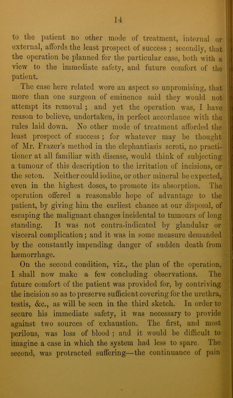 to the patient no other mode of treatment, internal or external, affords the least prospect of success ; secondly, that the operation he planned for the particular case, both Avith a view to the immediate safety, and future comfort of the patient. The case here related wore an aspect so unpromising, that more than one surgeon of eminence said they would not attempt its removal; and yet the operation Avas, I have reason to believe, undertaken, in perfect accordance with the rules laid down. No other mode of treatment afforded the least prospect of success ; for whatever may be thought of Mr. Frazer’s method in the elephantiasis scroti, no practi- tioner at all familiar with disease, would think of subjecting a tumour of this description to the irritation of incisions, or the seton. Neither could iodine, or other mineral be expected, even in the highest doses, to promote its absorption. The operation offered a reasonable hope of advantage to the patient, by giving him the earliest chance at our disposal, of escaping the malignant changes incidental to tumours of long standing. It was not contra-indicated by glandular or visceral complication; and it was in some measure demanded by the constantly impending danger of sudden death from hemorrhage. On the second condition, viz., the plan of the operation, I shall now make a few concluding observations. The future comfort of the patient was provided for, by contriving the incision so as to preserve sufficient covering for the urethra, testis, &c., as will be seen in the third sketch. In order to secure his immediate safety, it was necessary to provide against tAvo sources of 'exhaustion. The first, and most perilous, was loss of blood ; and it would be difficult to imagine a case in Avhich the system had less to spare The second, was protracted suffering—the continuance of pain
