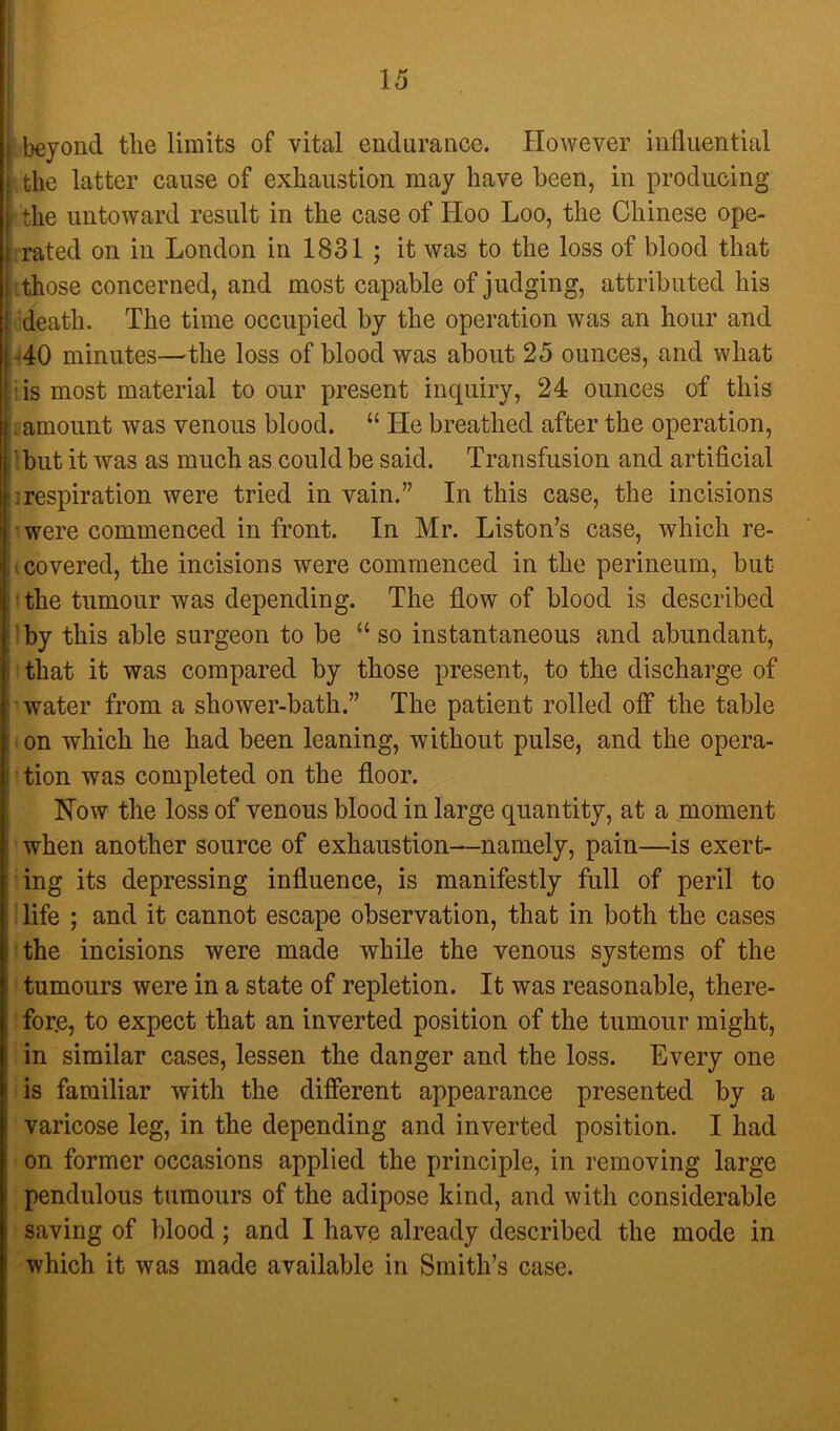 beyond the limits of vital endurance. However influential the latter cause of exhaustion may have been, in producing the untoward result in the case of Hoo Loo, the Chinese ope- 1 rated on in London in 1831 ; it was to the loss of blood that {those concerned, and most capable of judging, attributed his ideath. The time occupied by the operation was an hour and -^40 minutes—the loss of blood was about 25 ounces, and what lis most material to our present inquiry, 24 ounces of this ; amount was venous blood. “ He breathed after the operation, Ibut it was as much as could be said. Transfusion and artificial irespiration were tried in vain.” In this case, the incisions ■ were commenced in front. In Mr. Liston’s case, which re- (covered, the incisions were commenced in the perineum, but • the tumour was depending. The flow of blood is described 1 by this able surgeon to be “ so instantaneous and abundant, ' that it was compared by those present, to the discharge of water from a shower-bath.” The patient rolled off the table on which he had been leaning, without pulse, and the opera- tion was completed on the floor. Now the loss of venous blood in large quantity, at a moment ’ when another source of exhaustion—namely, pain—is exert- ing its depressing influence, is manifestly full of peril to life ; and it cannot escape observation, that in both the cases the incisions were made while the venous systems of the tumours were in a state of repletion. It was reasonable, there- for.e, to expect that an inverted position of the tumour might, in similar cases, lessen the danger and the loss. Every one is familiar with the different appearance presented by a varicose leg, in the depending and inverted position. I had on former occasions applied the principle, in removing large pendulous tumours of the adipose kind, and with considerable saving of blood; and I have already described the mode in which it was made available in Smith’s case.