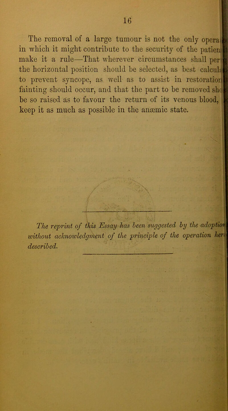 1 16 The removal of a large tumour is not the only operai in which it might contribute to the security of the patien]] make it a rule—That wherever circumstances shall per’ the horizontal position should be selected, as best calculu to prevent syncope, as well as to assist in restoratior|| fainting should occur, and that the part to be removed sho be so raised as to favour the return of its venous blood, i| keep it as much as possible in the anmmic state. \ The reprint of this Essay has been suggested by the adoption without acknowledgment of the principle of the operation lier^ described.