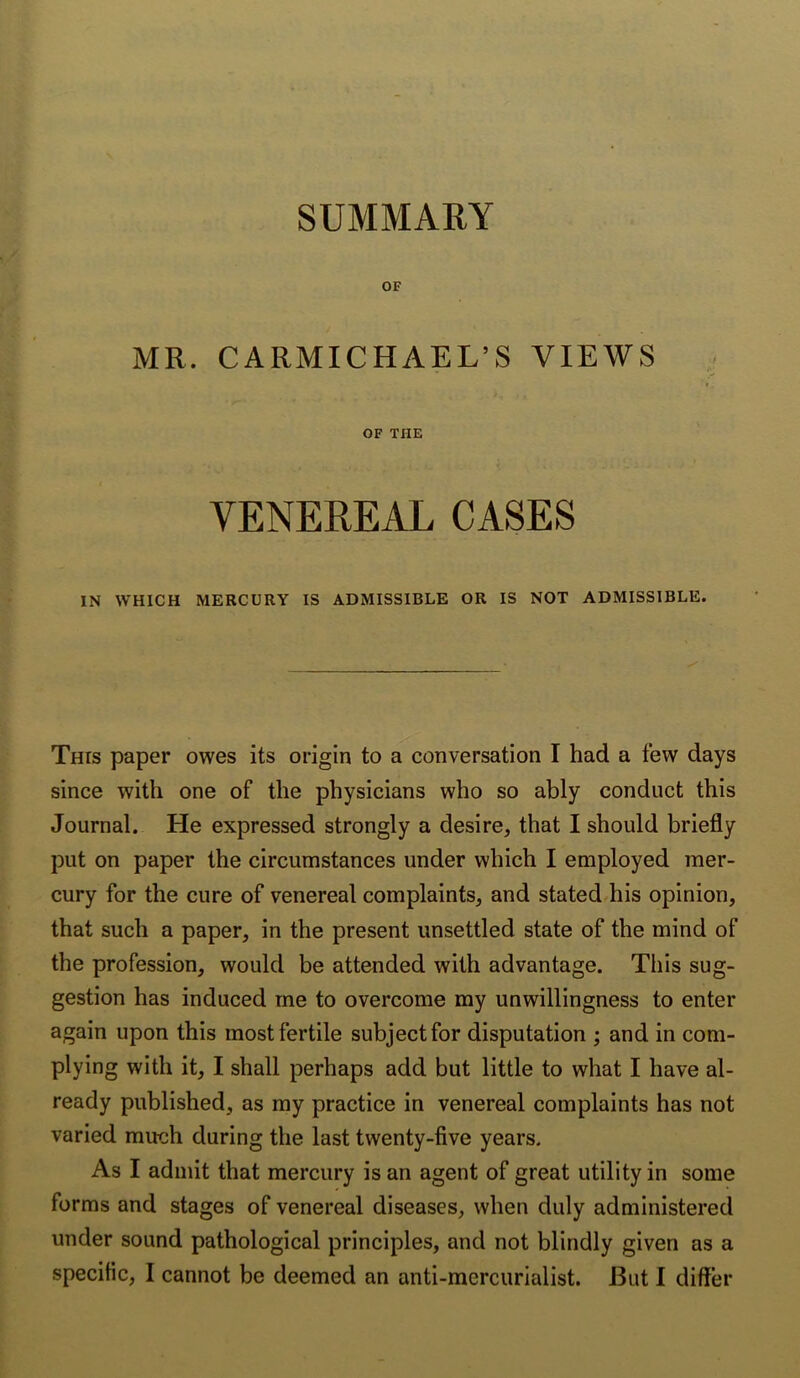 OF MR. CARMICHAEL’S VIEWS OF THE VENEREAL CASES IN WHICH MERCURY IS ADMISSIBLE OR IS NOT ADMISSIBLE. This paper owes its origin to a conversation I had a few days since with one of the physicians who so ably conduct this Journal. He expressed strongly a desire, that I should briefly put on paper the circumstances under which I employed mer- cury for the cure of venereal complaints, and stated his opinion, that such a paper, in the present unsettled state of the mind of the profession, would be attended with advantage. This sug- gestion has induced me to overcome my unwillingness to enter again upon this most fertile subject for disputation ; and in com- plying with it, I shall perhaps add but little to what I have al- ready published, as my practice in venereal complaints has not varied much during the last twenty-five years. As I admit that mercury is an agent of great utility in some forms and stages of venereal diseases, when duly administered under sound pathological principles, and not blindly given as a