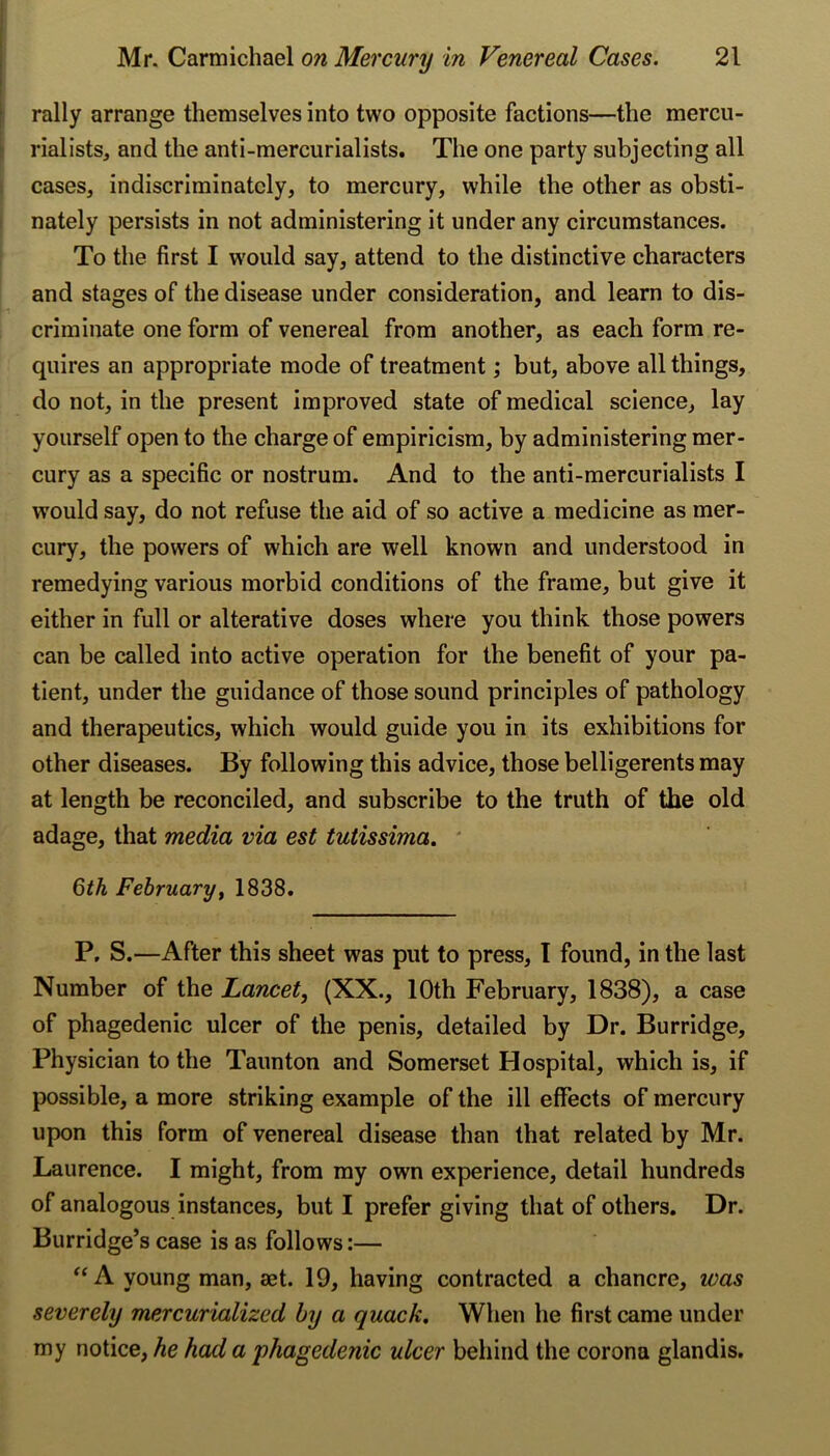 f rally arrange themselves into two opposite factions—the mercu- |l rialists, and the antl-mercurialists. The one party subjecting all cases, indiscriminately, to mercury, while the other as obsti- I nately persists in not administering it under any circumstances. To the first I w'ould say, attend to the distinctive characters and stages of the disease under consideration, and learn to dis- criminate one form of venereal from another, as each form re- quires an appropriate mode of treatment ,* but, above all things, do not, in the present improved state of medical science, lay yourself open to the charge of empiricism, by administering mer- cury as a specific or nostrum. And to the anti-mercurialists I would say, do not refuse the aid of so active a medicine as mer- cury, the powers of which are well known and understood in remedying various morbid conditions of the frame, but give it either in full or alterative doses where you think those powers can be called into active operation for the benefit of your pa- tient, under the guidance of those sound principles of pathology and therapeutics, which would guide you in its exhibitions for other diseases. By following this advice, those belligerents may at length be reconciled, and subscribe to the truth of the old adage, that media via est tutissima, ' Qth February^ 1838. P, S.—After this sheet was put to press, I found, in the last Number of the Lancet, (XX., 10th February, 1838), a case of phagedenic ulcer of the penis, detailed by Dr. Burridge, Physician to the Taunton and Somerset Hospital, which is, if possible, a more striking example of the ill effects of mercury upon this form of venereal disease than that related by Mr. Laurence. I might, from ray own experience, detail hundreds of analogous instances, but I prefer giving that of others. Dr. Burridge’s case is as follows:— A young man, aet. 19, having contracted a chancre, was severely mercurialized by a quack. When he first came under my notice, he had a •phagedenic ulcer behind the corona glandis.