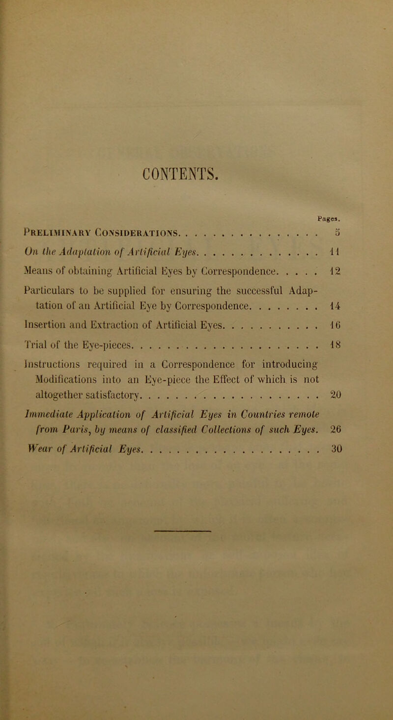 CONTENTS. Pages. Preliminary Considerations 5 On the Adaptation of Artificial Eyes 11 Means of obtaining Artificial Eyes by Correspondence 12 Particulars to be supplied for ensuring the successful Adap- tation of an Artificial Eye by Correspondence 14 Insertion and Extraction of Artificial Eyes 16 Trial of the Eye-pieces 18 Instructions required in a Correspondence for introducing Modifications into an Eye-piece the Effect of which is not altogether satisfactory 20 Immediate Application of Artificial Eyes in Countries remote from Paris, by means of classified Collections of such Eyes. 26 Wear of Artificial Eyes 30